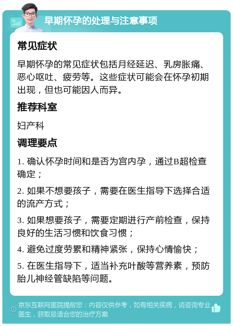 早期怀孕的处理与注意事项 常见症状 早期怀孕的常见症状包括月经延迟、乳房胀痛、恶心呕吐、疲劳等。这些症状可能会在怀孕初期出现，但也可能因人而异。 推荐科室 妇产科 调理要点 1. 确认怀孕时间和是否为宫内孕，通过B超检查确定； 2. 如果不想要孩子，需要在医生指导下选择合适的流产方式； 3. 如果想要孩子，需要定期进行产前检查，保持良好的生活习惯和饮食习惯； 4. 避免过度劳累和精神紧张，保持心情愉快； 5. 在医生指导下，适当补充叶酸等营养素，预防胎儿神经管缺陷等问题。