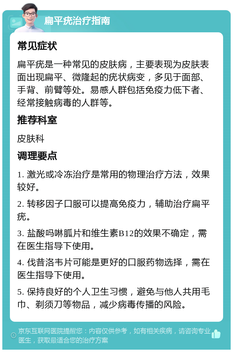 扁平疣治疗指南 常见症状 扁平疣是一种常见的皮肤病，主要表现为皮肤表面出现扁平、微隆起的疣状病变，多见于面部、手背、前臂等处。易感人群包括免疫力低下者、经常接触病毒的人群等。 推荐科室 皮肤科 调理要点 1. 激光或冷冻治疗是常用的物理治疗方法，效果较好。 2. 转移因子口服可以提高免疫力，辅助治疗扁平疣。 3. 盐酸吗啉胍片和维生素B12的效果不确定，需在医生指导下使用。 4. 伐昔洛韦片可能是更好的口服药物选择，需在医生指导下使用。 5. 保持良好的个人卫生习惯，避免与他人共用毛巾、剃须刀等物品，减少病毒传播的风险。