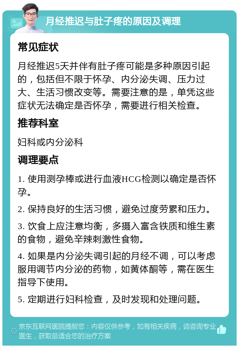 月经推迟与肚子疼的原因及调理 常见症状 月经推迟5天并伴有肚子疼可能是多种原因引起的，包括但不限于怀孕、内分泌失调、压力过大、生活习惯改变等。需要注意的是，单凭这些症状无法确定是否怀孕，需要进行相关检查。 推荐科室 妇科或内分泌科 调理要点 1. 使用测孕棒或进行血液HCG检测以确定是否怀孕。 2. 保持良好的生活习惯，避免过度劳累和压力。 3. 饮食上应注意均衡，多摄入富含铁质和维生素的食物，避免辛辣刺激性食物。 4. 如果是内分泌失调引起的月经不调，可以考虑服用调节内分泌的药物，如黄体酮等，需在医生指导下使用。 5. 定期进行妇科检查，及时发现和处理问题。