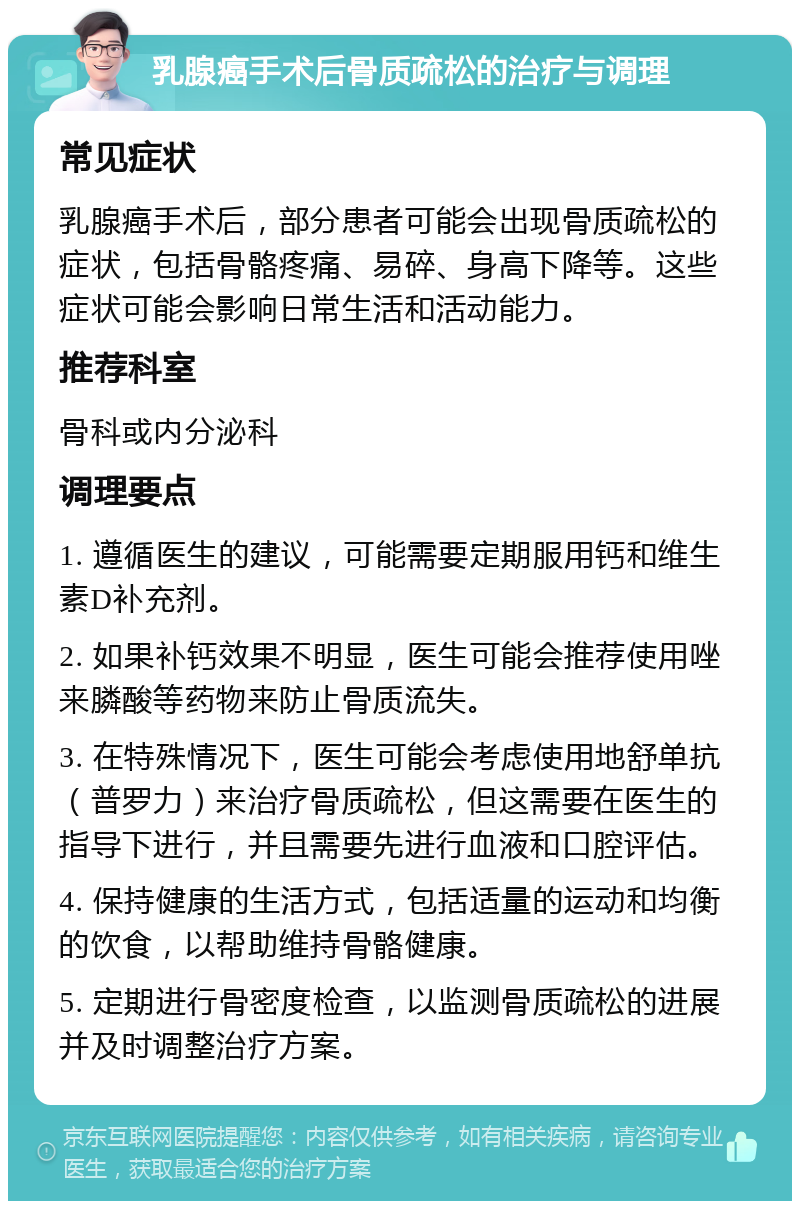 乳腺癌手术后骨质疏松的治疗与调理 常见症状 乳腺癌手术后，部分患者可能会出现骨质疏松的症状，包括骨骼疼痛、易碎、身高下降等。这些症状可能会影响日常生活和活动能力。 推荐科室 骨科或内分泌科 调理要点 1. 遵循医生的建议，可能需要定期服用钙和维生素D补充剂。 2. 如果补钙效果不明显，医生可能会推荐使用唑来膦酸等药物来防止骨质流失。 3. 在特殊情况下，医生可能会考虑使用地舒单抗（普罗力）来治疗骨质疏松，但这需要在医生的指导下进行，并且需要先进行血液和口腔评估。 4. 保持健康的生活方式，包括适量的运动和均衡的饮食，以帮助维持骨骼健康。 5. 定期进行骨密度检查，以监测骨质疏松的进展并及时调整治疗方案。