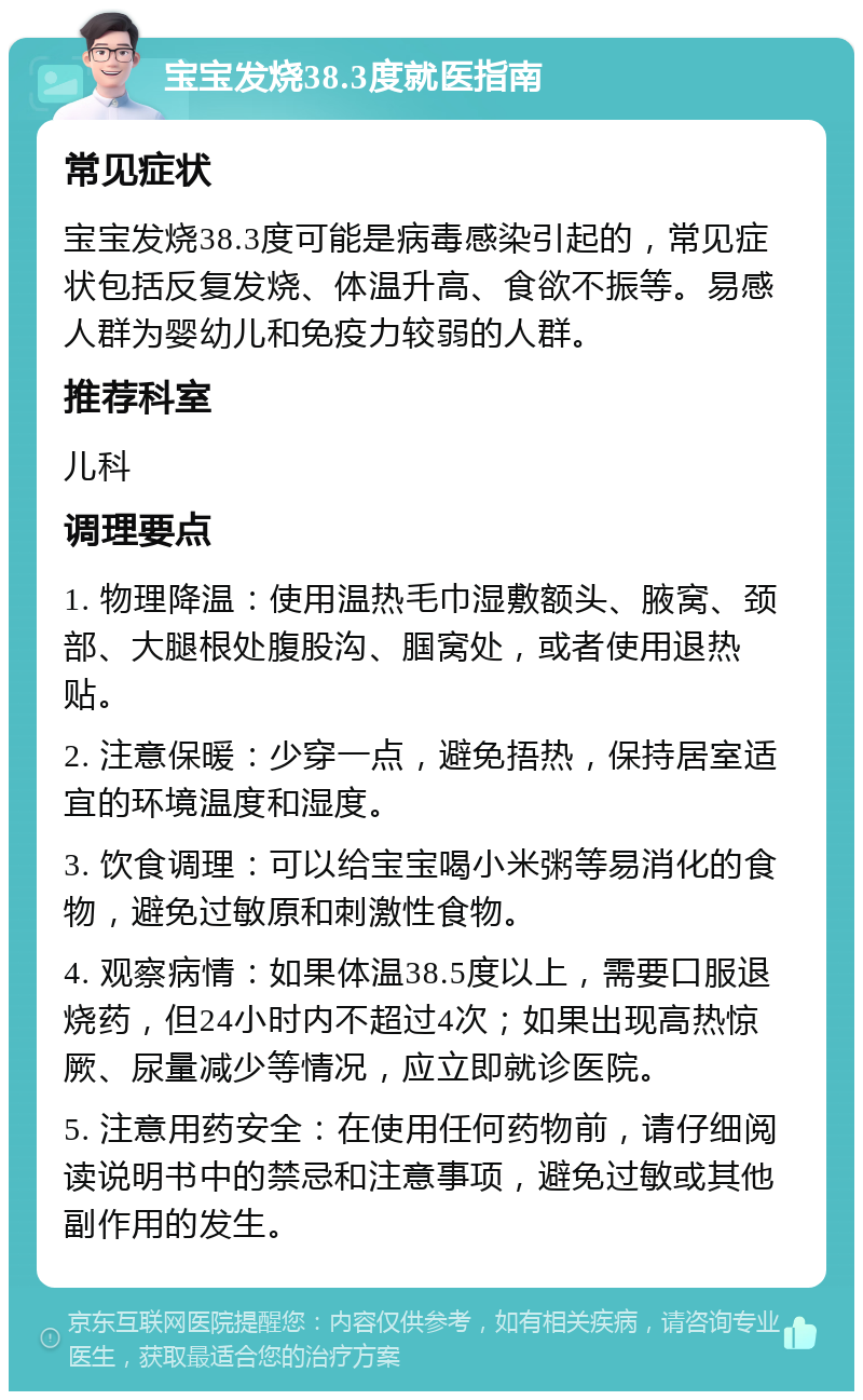 宝宝发烧38.3度就医指南 常见症状 宝宝发烧38.3度可能是病毒感染引起的，常见症状包括反复发烧、体温升高、食欲不振等。易感人群为婴幼儿和免疫力较弱的人群。 推荐科室 儿科 调理要点 1. 物理降温：使用温热毛巾湿敷额头、腋窝、颈部、大腿根处腹股沟、腘窝处，或者使用退热贴。 2. 注意保暖：少穿一点，避免捂热，保持居室适宜的环境温度和湿度。 3. 饮食调理：可以给宝宝喝小米粥等易消化的食物，避免过敏原和刺激性食物。 4. 观察病情：如果体温38.5度以上，需要口服退烧药，但24小时内不超过4次；如果出现高热惊厥、尿量减少等情况，应立即就诊医院。 5. 注意用药安全：在使用任何药物前，请仔细阅读说明书中的禁忌和注意事项，避免过敏或其他副作用的发生。