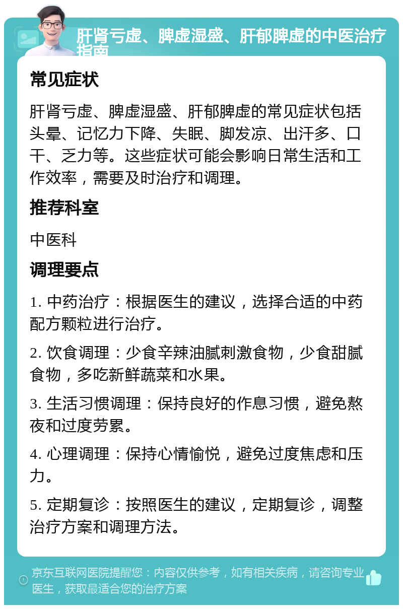 肝肾亏虚、脾虚湿盛、肝郁脾虚的中医治疗指南 常见症状 肝肾亏虚、脾虚湿盛、肝郁脾虚的常见症状包括头晕、记忆力下降、失眠、脚发凉、出汗多、口干、乏力等。这些症状可能会影响日常生活和工作效率，需要及时治疗和调理。 推荐科室 中医科 调理要点 1. 中药治疗：根据医生的建议，选择合适的中药配方颗粒进行治疗。 2. 饮食调理：少食辛辣油腻刺激食物，少食甜腻食物，多吃新鲜蔬菜和水果。 3. 生活习惯调理：保持良好的作息习惯，避免熬夜和过度劳累。 4. 心理调理：保持心情愉悦，避免过度焦虑和压力。 5. 定期复诊：按照医生的建议，定期复诊，调整治疗方案和调理方法。