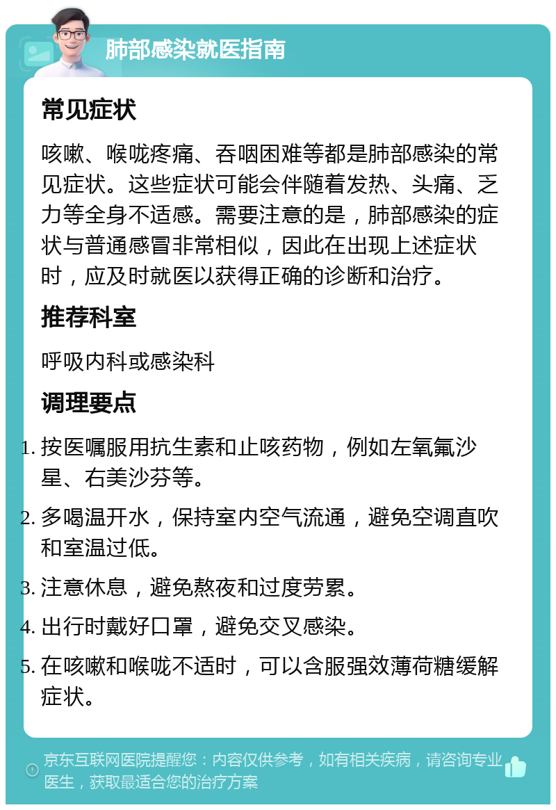 肺部感染就医指南 常见症状 咳嗽、喉咙疼痛、吞咽困难等都是肺部感染的常见症状。这些症状可能会伴随着发热、头痛、乏力等全身不适感。需要注意的是，肺部感染的症状与普通感冒非常相似，因此在出现上述症状时，应及时就医以获得正确的诊断和治疗。 推荐科室 呼吸内科或感染科 调理要点 按医嘱服用抗生素和止咳药物，例如左氧氟沙星、右美沙芬等。 多喝温开水，保持室内空气流通，避免空调直吹和室温过低。 注意休息，避免熬夜和过度劳累。 出行时戴好口罩，避免交叉感染。 在咳嗽和喉咙不适时，可以含服强效薄荷糖缓解症状。