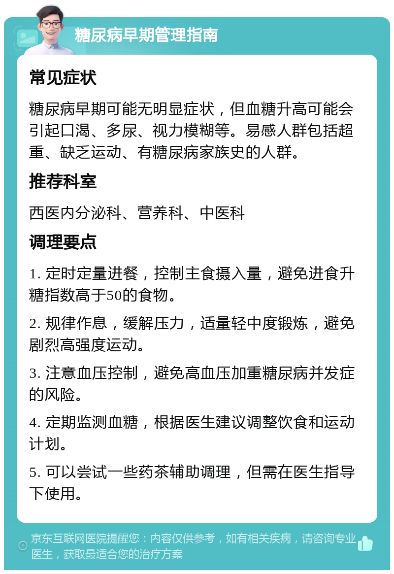 糖尿病早期管理指南 常见症状 糖尿病早期可能无明显症状，但血糖升高可能会引起口渴、多尿、视力模糊等。易感人群包括超重、缺乏运动、有糖尿病家族史的人群。 推荐科室 西医内分泌科、营养科、中医科 调理要点 1. 定时定量进餐，控制主食摄入量，避免进食升糖指数高于50的食物。 2. 规律作息，缓解压力，适量轻中度锻炼，避免剧烈高强度运动。 3. 注意血压控制，避免高血压加重糖尿病并发症的风险。 4. 定期监测血糖，根据医生建议调整饮食和运动计划。 5. 可以尝试一些药茶辅助调理，但需在医生指导下使用。