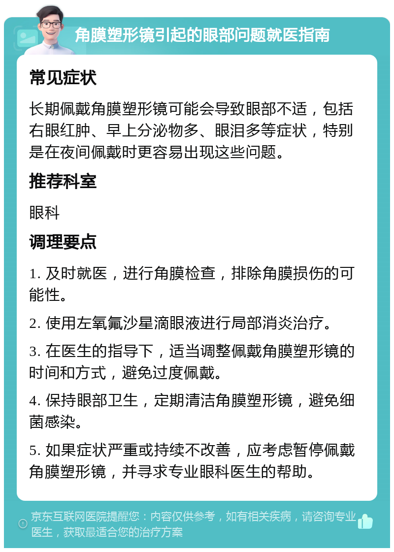 角膜塑形镜引起的眼部问题就医指南 常见症状 长期佩戴角膜塑形镜可能会导致眼部不适，包括右眼红肿、早上分泌物多、眼泪多等症状，特别是在夜间佩戴时更容易出现这些问题。 推荐科室 眼科 调理要点 1. 及时就医，进行角膜检查，排除角膜损伤的可能性。 2. 使用左氧氟沙星滴眼液进行局部消炎治疗。 3. 在医生的指导下，适当调整佩戴角膜塑形镜的时间和方式，避免过度佩戴。 4. 保持眼部卫生，定期清洁角膜塑形镜，避免细菌感染。 5. 如果症状严重或持续不改善，应考虑暂停佩戴角膜塑形镜，并寻求专业眼科医生的帮助。