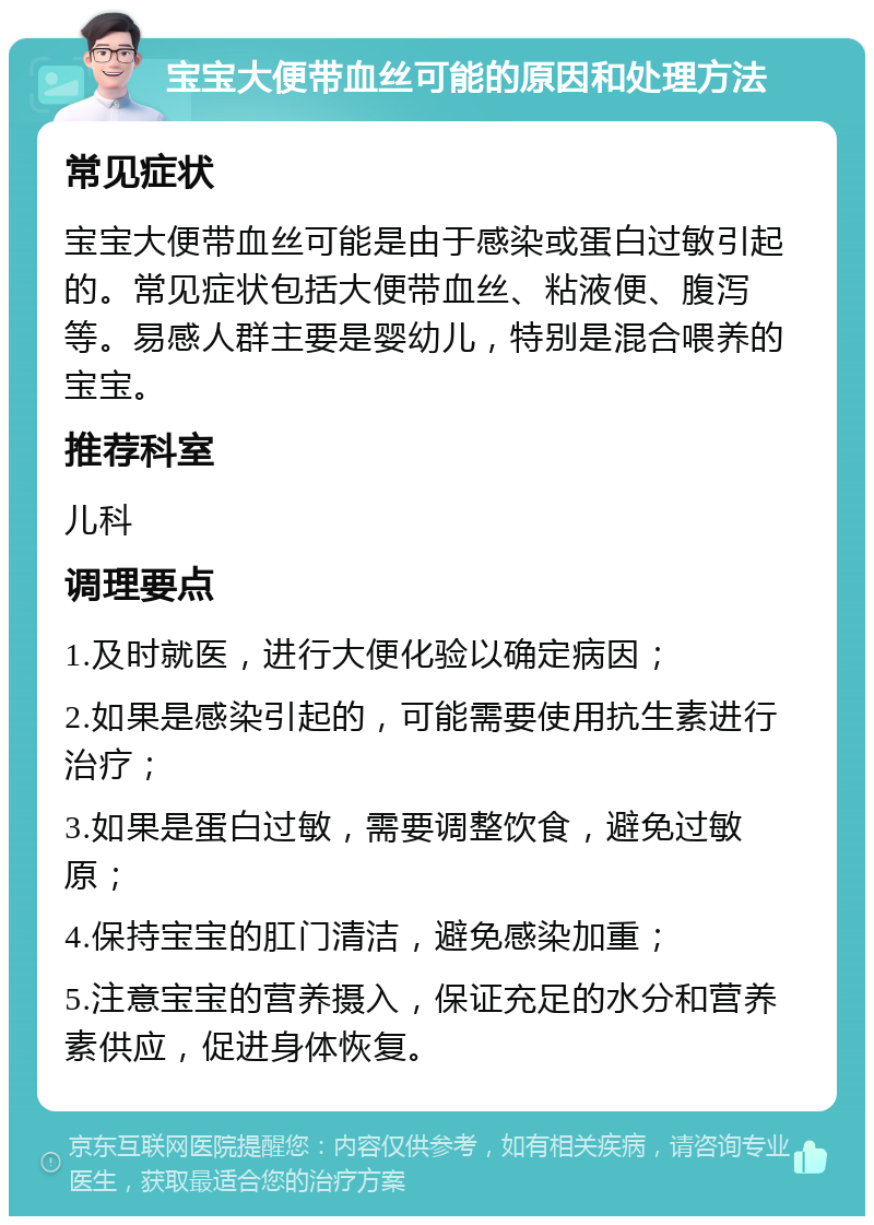 宝宝大便带血丝可能的原因和处理方法 常见症状 宝宝大便带血丝可能是由于感染或蛋白过敏引起的。常见症状包括大便带血丝、粘液便、腹泻等。易感人群主要是婴幼儿，特别是混合喂养的宝宝。 推荐科室 儿科 调理要点 1.及时就医，进行大便化验以确定病因； 2.如果是感染引起的，可能需要使用抗生素进行治疗； 3.如果是蛋白过敏，需要调整饮食，避免过敏原； 4.保持宝宝的肛门清洁，避免感染加重； 5.注意宝宝的营养摄入，保证充足的水分和营养素供应，促进身体恢复。