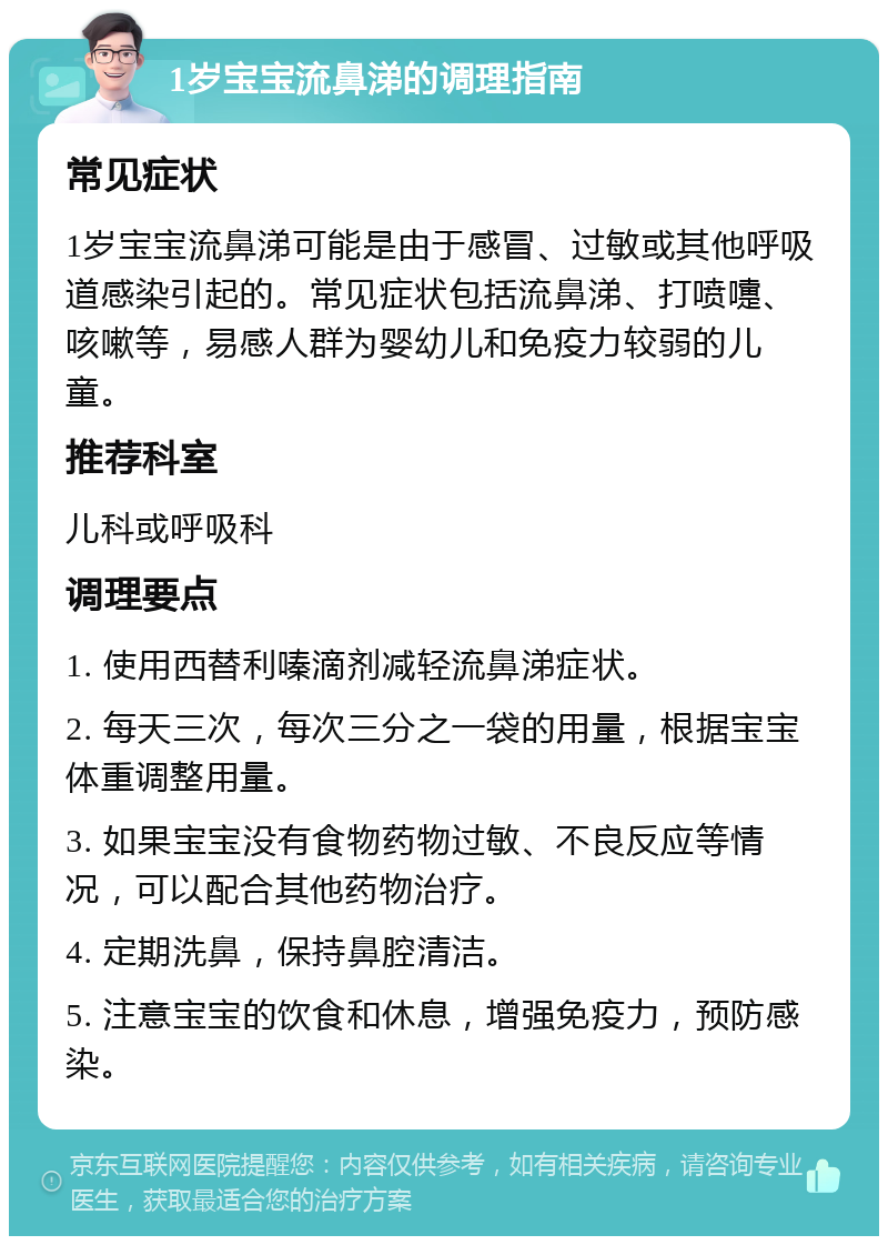 1岁宝宝流鼻涕的调理指南 常见症状 1岁宝宝流鼻涕可能是由于感冒、过敏或其他呼吸道感染引起的。常见症状包括流鼻涕、打喷嚏、咳嗽等，易感人群为婴幼儿和免疫力较弱的儿童。 推荐科室 儿科或呼吸科 调理要点 1. 使用西替利嗪滴剂减轻流鼻涕症状。 2. 每天三次，每次三分之一袋的用量，根据宝宝体重调整用量。 3. 如果宝宝没有食物药物过敏、不良反应等情况，可以配合其他药物治疗。 4. 定期洗鼻，保持鼻腔清洁。 5. 注意宝宝的饮食和休息，增强免疫力，预防感染。