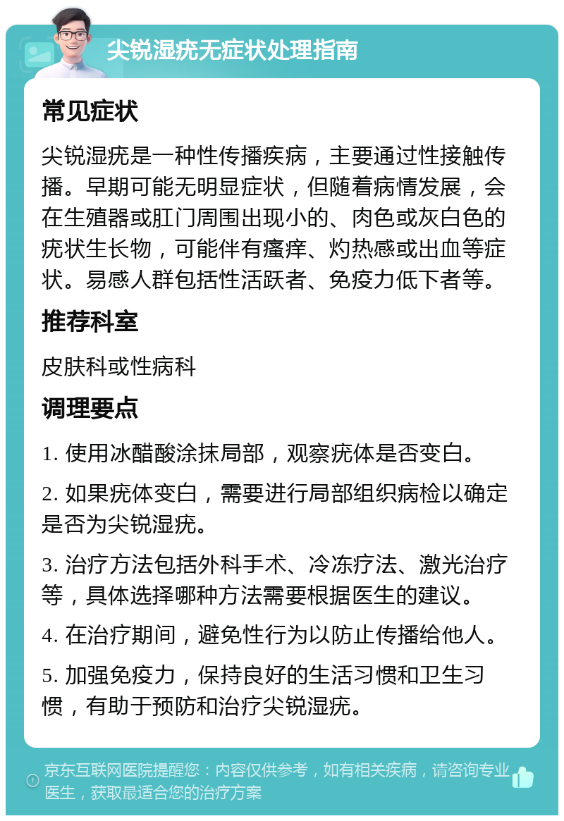 尖锐湿疣无症状处理指南 常见症状 尖锐湿疣是一种性传播疾病，主要通过性接触传播。早期可能无明显症状，但随着病情发展，会在生殖器或肛门周围出现小的、肉色或灰白色的疣状生长物，可能伴有瘙痒、灼热感或出血等症状。易感人群包括性活跃者、免疫力低下者等。 推荐科室 皮肤科或性病科 调理要点 1. 使用冰醋酸涂抹局部，观察疣体是否变白。 2. 如果疣体变白，需要进行局部组织病检以确定是否为尖锐湿疣。 3. 治疗方法包括外科手术、冷冻疗法、激光治疗等，具体选择哪种方法需要根据医生的建议。 4. 在治疗期间，避免性行为以防止传播给他人。 5. 加强免疫力，保持良好的生活习惯和卫生习惯，有助于预防和治疗尖锐湿疣。