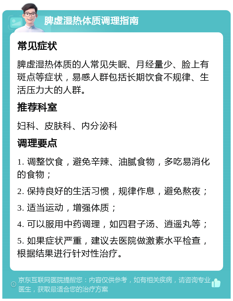 脾虚湿热体质调理指南 常见症状 脾虚湿热体质的人常见失眠、月经量少、脸上有斑点等症状，易感人群包括长期饮食不规律、生活压力大的人群。 推荐科室 妇科、皮肤科、内分泌科 调理要点 1. 调整饮食，避免辛辣、油腻食物，多吃易消化的食物； 2. 保持良好的生活习惯，规律作息，避免熬夜； 3. 适当运动，增强体质； 4. 可以服用中药调理，如四君子汤、逍遥丸等； 5. 如果症状严重，建议去医院做激素水平检查，根据结果进行针对性治疗。