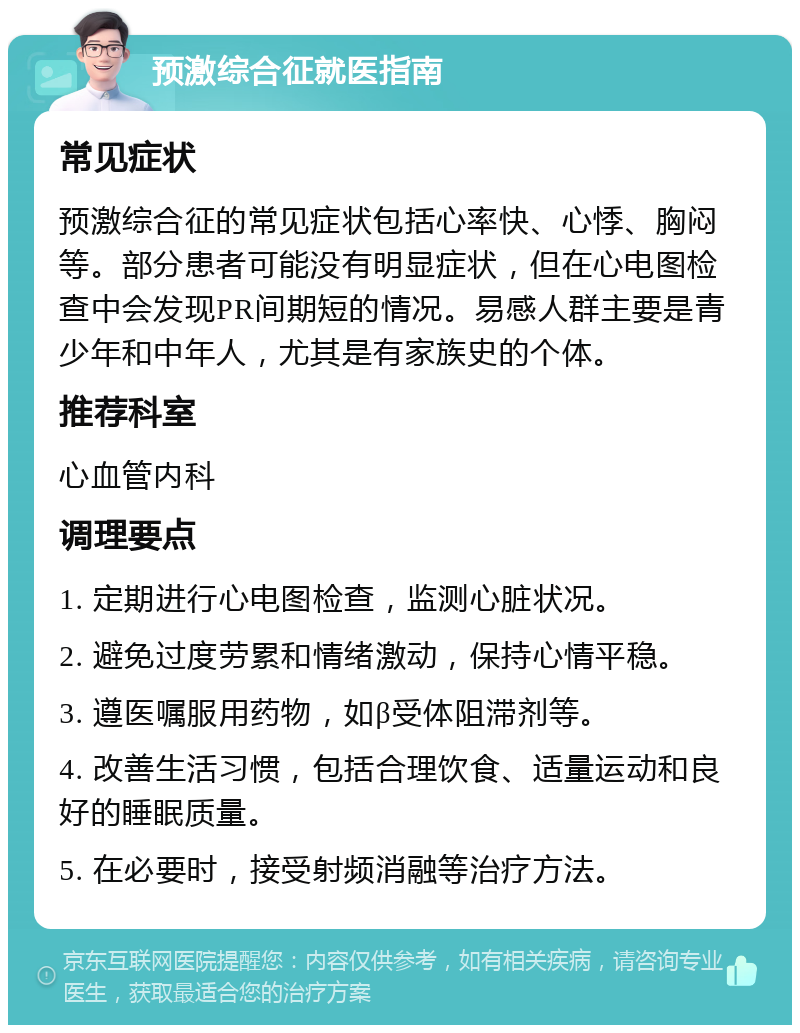 预激综合征就医指南 常见症状 预激综合征的常见症状包括心率快、心悸、胸闷等。部分患者可能没有明显症状，但在心电图检查中会发现PR间期短的情况。易感人群主要是青少年和中年人，尤其是有家族史的个体。 推荐科室 心血管内科 调理要点 1. 定期进行心电图检查，监测心脏状况。 2. 避免过度劳累和情绪激动，保持心情平稳。 3. 遵医嘱服用药物，如β受体阻滞剂等。 4. 改善生活习惯，包括合理饮食、适量运动和良好的睡眠质量。 5. 在必要时，接受射频消融等治疗方法。