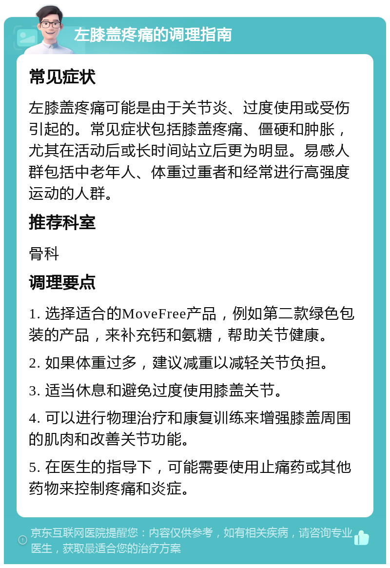 左膝盖疼痛的调理指南 常见症状 左膝盖疼痛可能是由于关节炎、过度使用或受伤引起的。常见症状包括膝盖疼痛、僵硬和肿胀，尤其在活动后或长时间站立后更为明显。易感人群包括中老年人、体重过重者和经常进行高强度运动的人群。 推荐科室 骨科 调理要点 1. 选择适合的MoveFree产品，例如第二款绿色包装的产品，来补充钙和氨糖，帮助关节健康。 2. 如果体重过多，建议减重以减轻关节负担。 3. 适当休息和避免过度使用膝盖关节。 4. 可以进行物理治疗和康复训练来增强膝盖周围的肌肉和改善关节功能。 5. 在医生的指导下，可能需要使用止痛药或其他药物来控制疼痛和炎症。