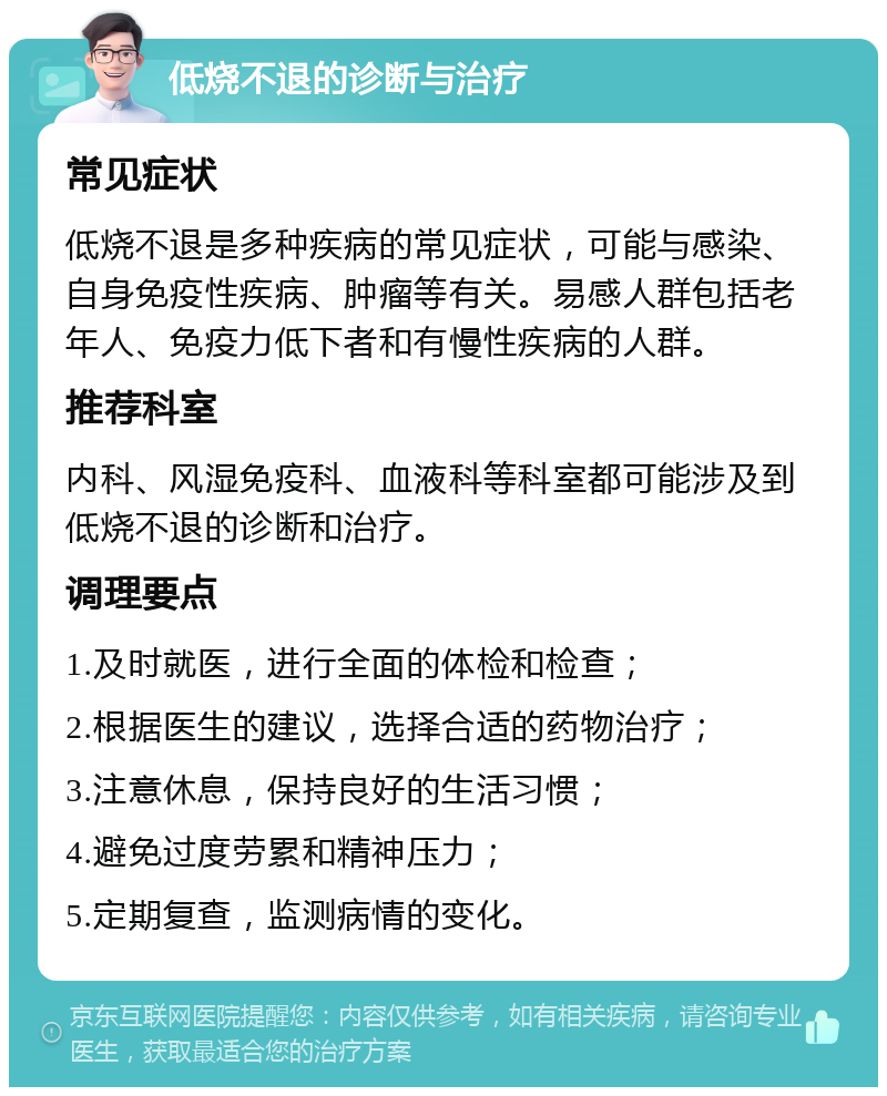 低烧不退的诊断与治疗 常见症状 低烧不退是多种疾病的常见症状，可能与感染、自身免疫性疾病、肿瘤等有关。易感人群包括老年人、免疫力低下者和有慢性疾病的人群。 推荐科室 内科、风湿免疫科、血液科等科室都可能涉及到低烧不退的诊断和治疗。 调理要点 1.及时就医，进行全面的体检和检查； 2.根据医生的建议，选择合适的药物治疗； 3.注意休息，保持良好的生活习惯； 4.避免过度劳累和精神压力； 5.定期复查，监测病情的变化。