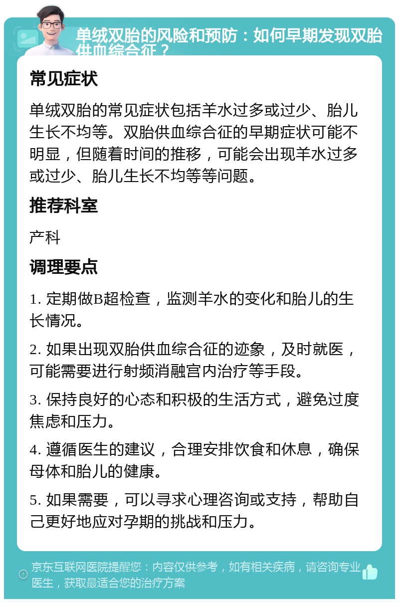 单绒双胎的风险和预防：如何早期发现双胎供血综合征？ 常见症状 单绒双胎的常见症状包括羊水过多或过少、胎儿生长不均等。双胎供血综合征的早期症状可能不明显，但随着时间的推移，可能会出现羊水过多或过少、胎儿生长不均等等问题。 推荐科室 产科 调理要点 1. 定期做B超检查，监测羊水的变化和胎儿的生长情况。 2. 如果出现双胎供血综合征的迹象，及时就医，可能需要进行射频消融宫内治疗等手段。 3. 保持良好的心态和积极的生活方式，避免过度焦虑和压力。 4. 遵循医生的建议，合理安排饮食和休息，确保母体和胎儿的健康。 5. 如果需要，可以寻求心理咨询或支持，帮助自己更好地应对孕期的挑战和压力。