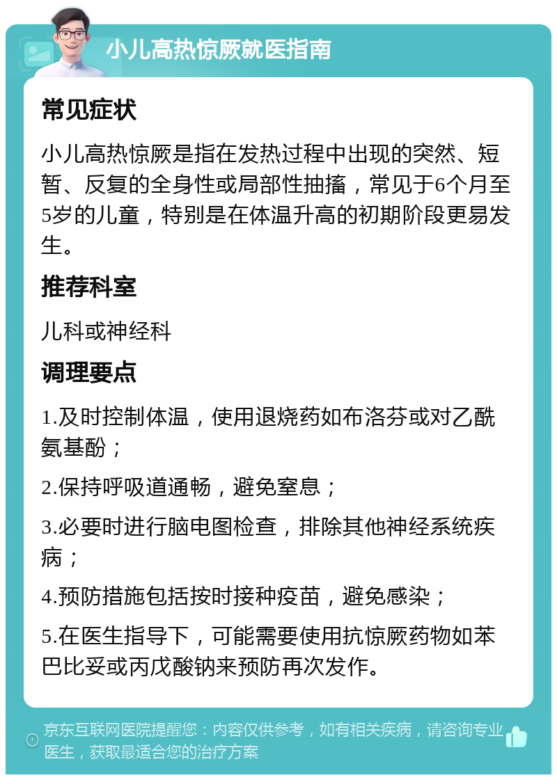 小儿高热惊厥就医指南 常见症状 小儿高热惊厥是指在发热过程中出现的突然、短暂、反复的全身性或局部性抽搐，常见于6个月至5岁的儿童，特别是在体温升高的初期阶段更易发生。 推荐科室 儿科或神经科 调理要点 1.及时控制体温，使用退烧药如布洛芬或对乙酰氨基酚； 2.保持呼吸道通畅，避免窒息； 3.必要时进行脑电图检查，排除其他神经系统疾病； 4.预防措施包括按时接种疫苗，避免感染； 5.在医生指导下，可能需要使用抗惊厥药物如苯巴比妥或丙戊酸钠来预防再次发作。