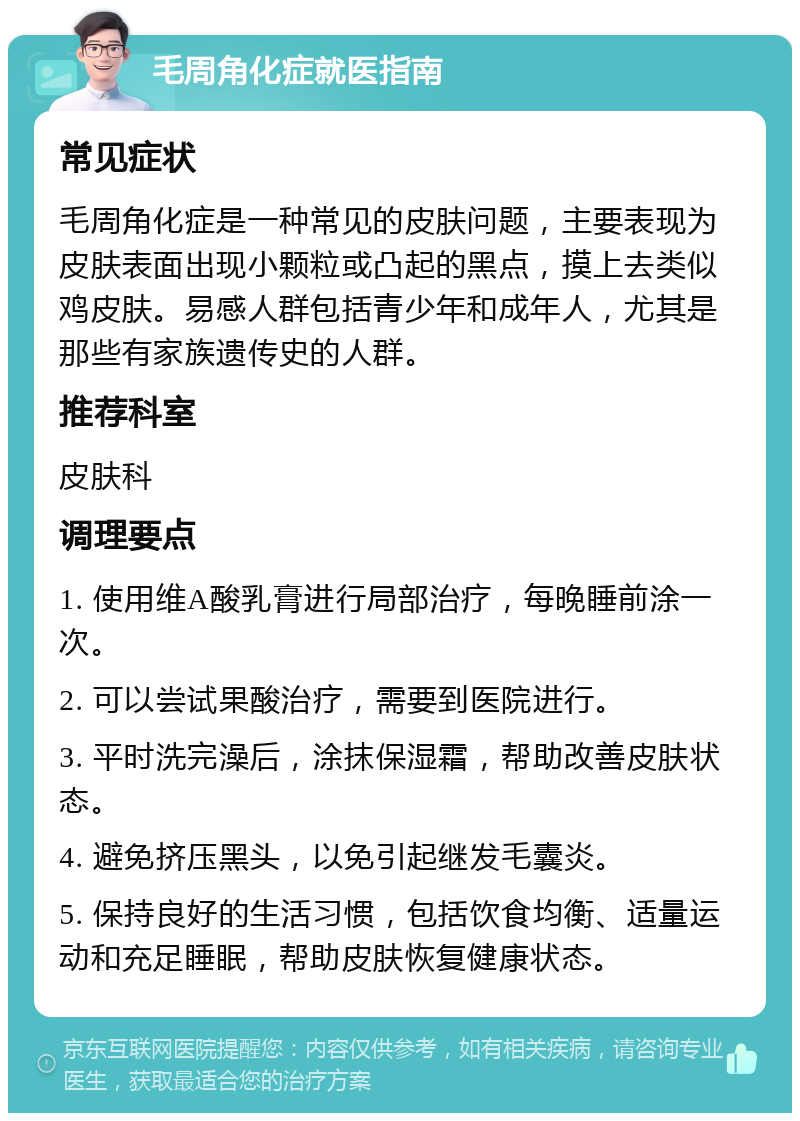 毛周角化症就医指南 常见症状 毛周角化症是一种常见的皮肤问题，主要表现为皮肤表面出现小颗粒或凸起的黑点，摸上去类似鸡皮肤。易感人群包括青少年和成年人，尤其是那些有家族遗传史的人群。 推荐科室 皮肤科 调理要点 1. 使用维A酸乳膏进行局部治疗，每晚睡前涂一次。 2. 可以尝试果酸治疗，需要到医院进行。 3. 平时洗完澡后，涂抹保湿霜，帮助改善皮肤状态。 4. 避免挤压黑头，以免引起继发毛囊炎。 5. 保持良好的生活习惯，包括饮食均衡、适量运动和充足睡眠，帮助皮肤恢复健康状态。