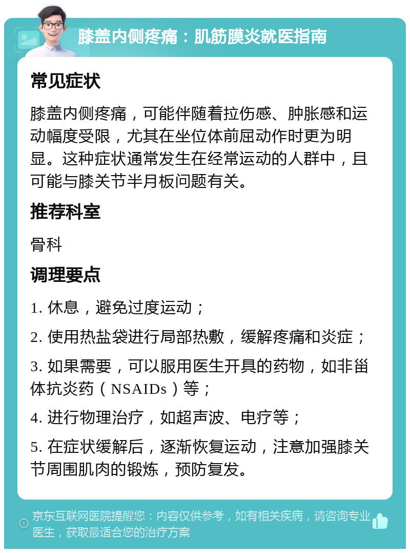 膝盖内侧疼痛：肌筋膜炎就医指南 常见症状 膝盖内侧疼痛，可能伴随着拉伤感、肿胀感和运动幅度受限，尤其在坐位体前屈动作时更为明显。这种症状通常发生在经常运动的人群中，且可能与膝关节半月板问题有关。 推荐科室 骨科 调理要点 1. 休息，避免过度运动； 2. 使用热盐袋进行局部热敷，缓解疼痛和炎症； 3. 如果需要，可以服用医生开具的药物，如非甾体抗炎药（NSAIDs）等； 4. 进行物理治疗，如超声波、电疗等； 5. 在症状缓解后，逐渐恢复运动，注意加强膝关节周围肌肉的锻炼，预防复发。