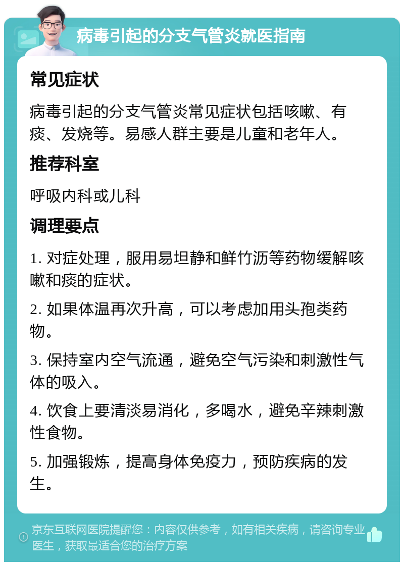 病毒引起的分支气管炎就医指南 常见症状 病毒引起的分支气管炎常见症状包括咳嗽、有痰、发烧等。易感人群主要是儿童和老年人。 推荐科室 呼吸内科或儿科 调理要点 1. 对症处理，服用易坦静和鲜竹沥等药物缓解咳嗽和痰的症状。 2. 如果体温再次升高，可以考虑加用头孢类药物。 3. 保持室内空气流通，避免空气污染和刺激性气体的吸入。 4. 饮食上要清淡易消化，多喝水，避免辛辣刺激性食物。 5. 加强锻炼，提高身体免疫力，预防疾病的发生。