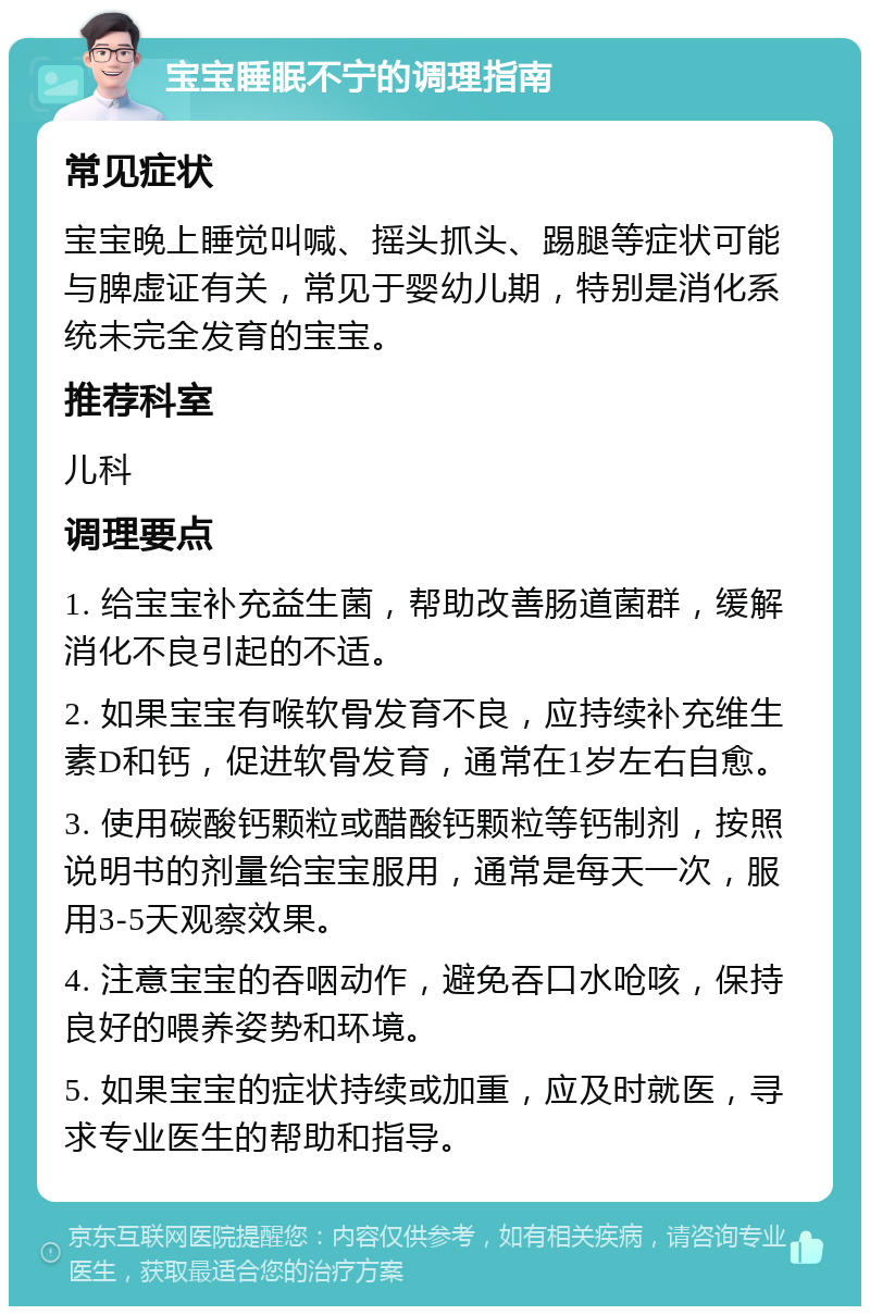 宝宝睡眠不宁的调理指南 常见症状 宝宝晚上睡觉叫喊、摇头抓头、踢腿等症状可能与脾虚证有关，常见于婴幼儿期，特别是消化系统未完全发育的宝宝。 推荐科室 儿科 调理要点 1. 给宝宝补充益生菌，帮助改善肠道菌群，缓解消化不良引起的不适。 2. 如果宝宝有喉软骨发育不良，应持续补充维生素D和钙，促进软骨发育，通常在1岁左右自愈。 3. 使用碳酸钙颗粒或醋酸钙颗粒等钙制剂，按照说明书的剂量给宝宝服用，通常是每天一次，服用3-5天观察效果。 4. 注意宝宝的吞咽动作，避免吞口水呛咳，保持良好的喂养姿势和环境。 5. 如果宝宝的症状持续或加重，应及时就医，寻求专业医生的帮助和指导。