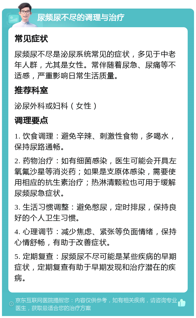 尿频尿不尽的调理与治疗 常见症状 尿频尿不尽是泌尿系统常见的症状，多见于中老年人群，尤其是女性。常伴随着尿急、尿痛等不适感，严重影响日常生活质量。 推荐科室 泌尿外科或妇科（女性） 调理要点 1. 饮食调理：避免辛辣、刺激性食物，多喝水，保持尿路通畅。 2. 药物治疗：如有细菌感染，医生可能会开具左氧氟沙星等消炎药；如果是支原体感染，需要使用相应的抗生素治疗；热淋清颗粒也可用于缓解尿频尿急症状。 3. 生活习惯调整：避免憋尿，定时排尿，保持良好的个人卫生习惯。 4. 心理调节：减少焦虑、紧张等负面情绪，保持心情舒畅，有助于改善症状。 5. 定期复查：尿频尿不尽可能是某些疾病的早期症状，定期复查有助于早期发现和治疗潜在的疾病。