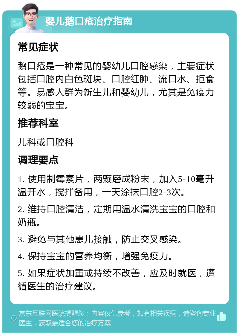 婴儿鹅口疮治疗指南 常见症状 鹅口疮是一种常见的婴幼儿口腔感染，主要症状包括口腔内白色斑块、口腔红肿、流口水、拒食等。易感人群为新生儿和婴幼儿，尤其是免疫力较弱的宝宝。 推荐科室 儿科或口腔科 调理要点 1. 使用制霉素片，两颗磨成粉末，加入5-10毫升温开水，搅拌备用，一天涂抹口腔2-3次。 2. 维持口腔清洁，定期用温水清洗宝宝的口腔和奶瓶。 3. 避免与其他患儿接触，防止交叉感染。 4. 保持宝宝的营养均衡，增强免疫力。 5. 如果症状加重或持续不改善，应及时就医，遵循医生的治疗建议。