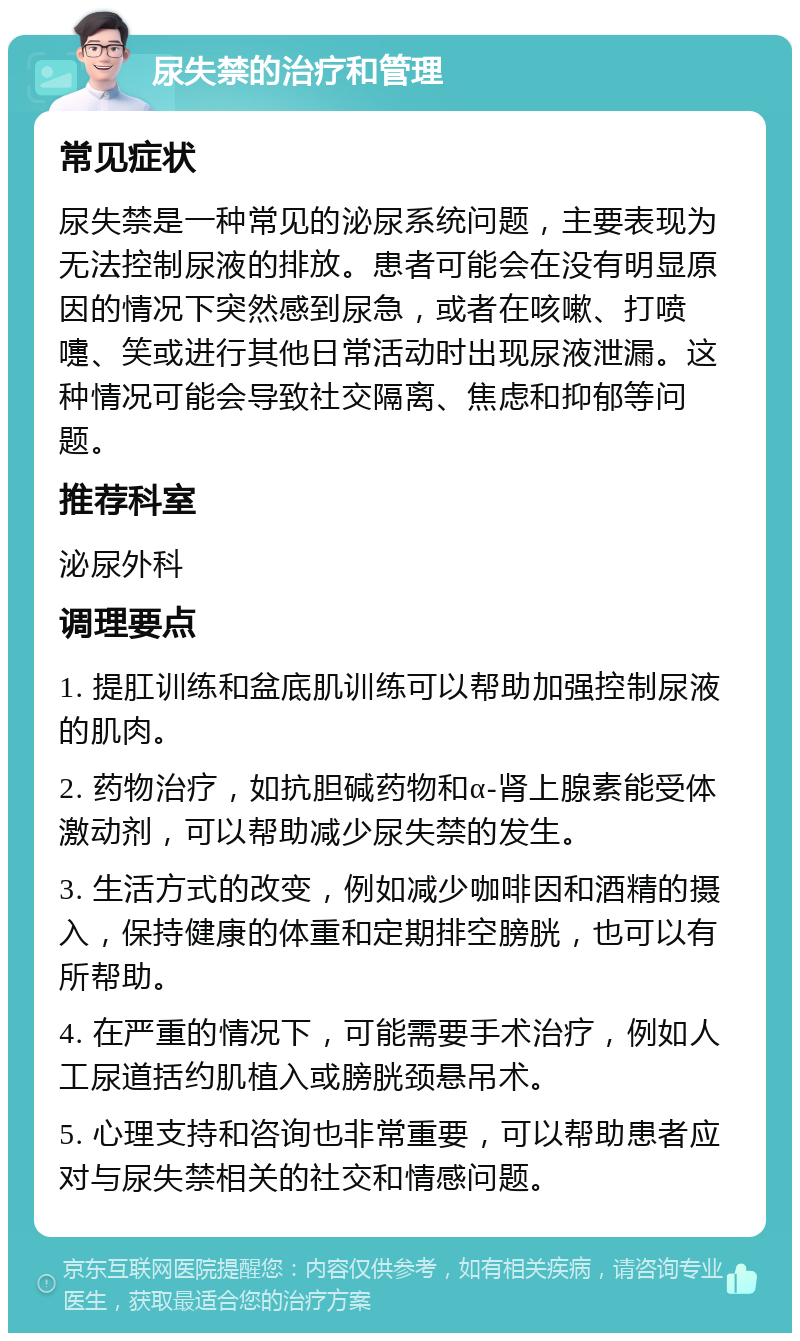 尿失禁的治疗和管理 常见症状 尿失禁是一种常见的泌尿系统问题，主要表现为无法控制尿液的排放。患者可能会在没有明显原因的情况下突然感到尿急，或者在咳嗽、打喷嚏、笑或进行其他日常活动时出现尿液泄漏。这种情况可能会导致社交隔离、焦虑和抑郁等问题。 推荐科室 泌尿外科 调理要点 1. 提肛训练和盆底肌训练可以帮助加强控制尿液的肌肉。 2. 药物治疗，如抗胆碱药物和α-肾上腺素能受体激动剂，可以帮助减少尿失禁的发生。 3. 生活方式的改变，例如减少咖啡因和酒精的摄入，保持健康的体重和定期排空膀胱，也可以有所帮助。 4. 在严重的情况下，可能需要手术治疗，例如人工尿道括约肌植入或膀胱颈悬吊术。 5. 心理支持和咨询也非常重要，可以帮助患者应对与尿失禁相关的社交和情感问题。