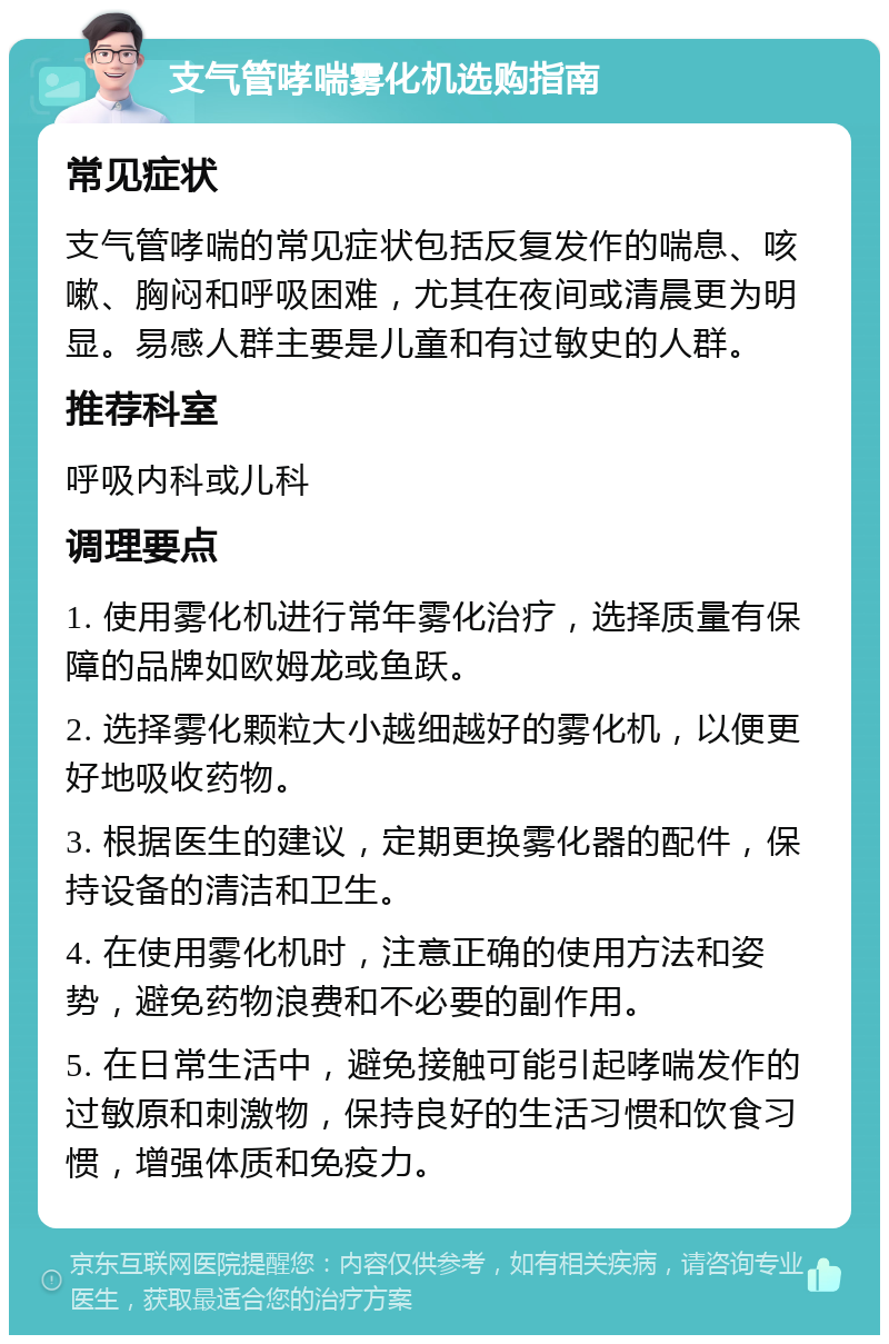 支气管哮喘雾化机选购指南 常见症状 支气管哮喘的常见症状包括反复发作的喘息、咳嗽、胸闷和呼吸困难，尤其在夜间或清晨更为明显。易感人群主要是儿童和有过敏史的人群。 推荐科室 呼吸内科或儿科 调理要点 1. 使用雾化机进行常年雾化治疗，选择质量有保障的品牌如欧姆龙或鱼跃。 2. 选择雾化颗粒大小越细越好的雾化机，以便更好地吸收药物。 3. 根据医生的建议，定期更换雾化器的配件，保持设备的清洁和卫生。 4. 在使用雾化机时，注意正确的使用方法和姿势，避免药物浪费和不必要的副作用。 5. 在日常生活中，避免接触可能引起哮喘发作的过敏原和刺激物，保持良好的生活习惯和饮食习惯，增强体质和免疫力。