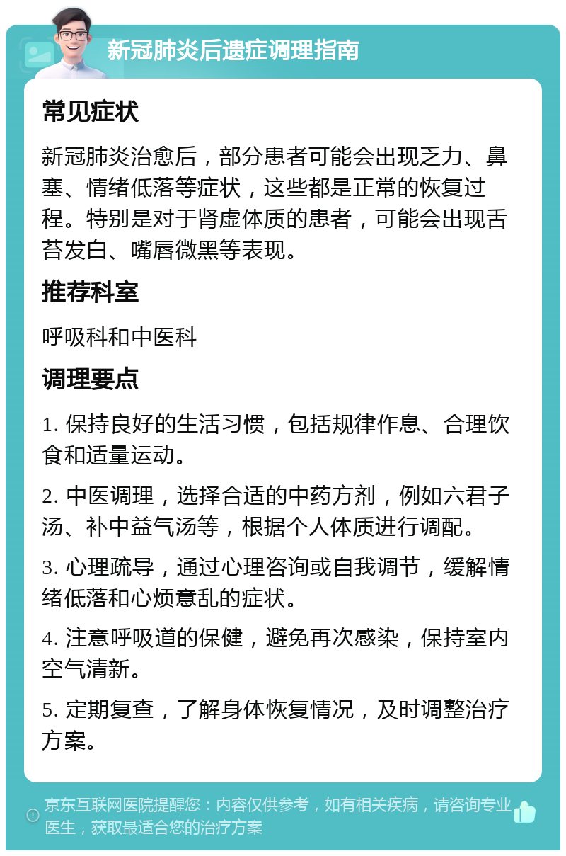 新冠肺炎后遗症调理指南 常见症状 新冠肺炎治愈后，部分患者可能会出现乏力、鼻塞、情绪低落等症状，这些都是正常的恢复过程。特别是对于肾虚体质的患者，可能会出现舌苔发白、嘴唇微黑等表现。 推荐科室 呼吸科和中医科 调理要点 1. 保持良好的生活习惯，包括规律作息、合理饮食和适量运动。 2. 中医调理，选择合适的中药方剂，例如六君子汤、补中益气汤等，根据个人体质进行调配。 3. 心理疏导，通过心理咨询或自我调节，缓解情绪低落和心烦意乱的症状。 4. 注意呼吸道的保健，避免再次感染，保持室内空气清新。 5. 定期复查，了解身体恢复情况，及时调整治疗方案。