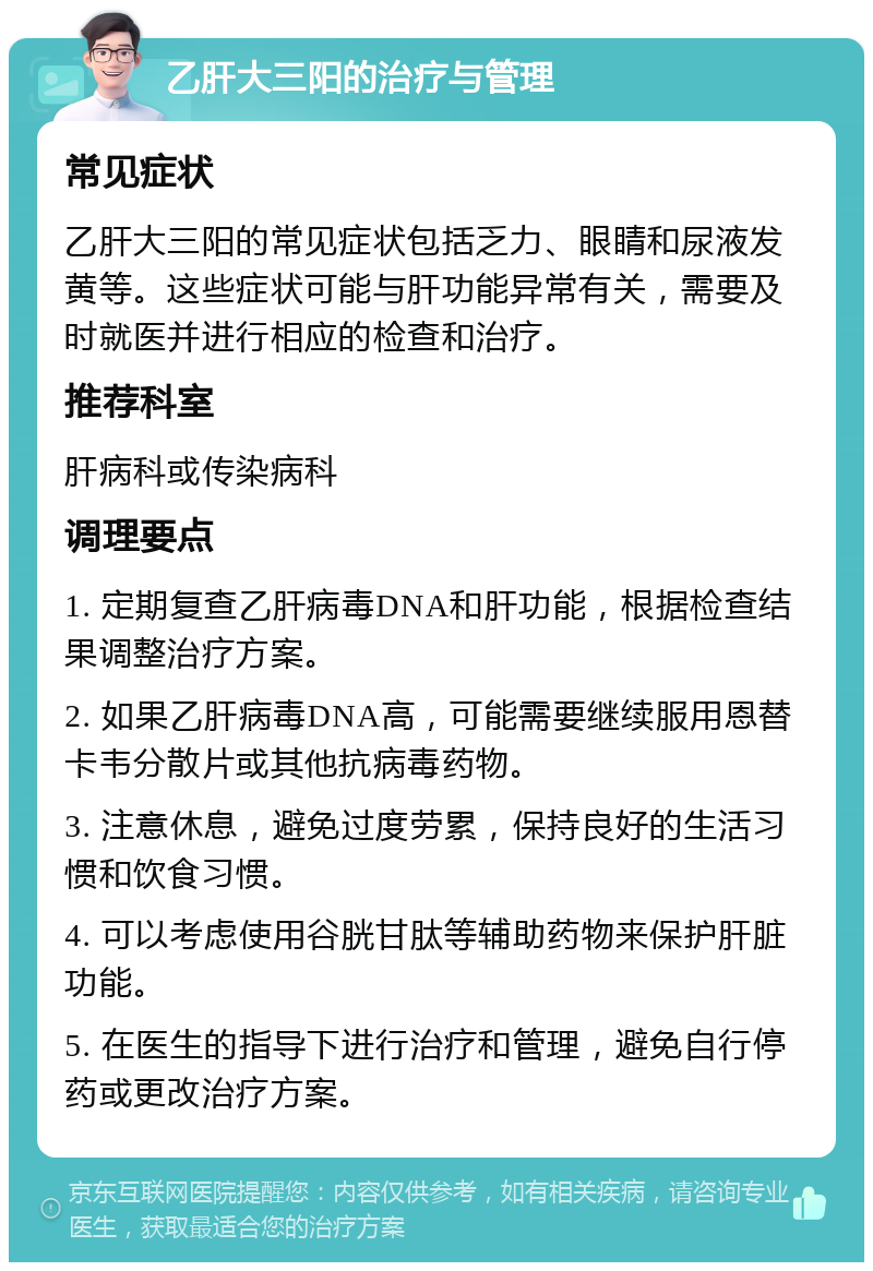 乙肝大三阳的治疗与管理 常见症状 乙肝大三阳的常见症状包括乏力、眼睛和尿液发黄等。这些症状可能与肝功能异常有关，需要及时就医并进行相应的检查和治疗。 推荐科室 肝病科或传染病科 调理要点 1. 定期复查乙肝病毒DNA和肝功能，根据检查结果调整治疗方案。 2. 如果乙肝病毒DNA高，可能需要继续服用恩替卡韦分散片或其他抗病毒药物。 3. 注意休息，避免过度劳累，保持良好的生活习惯和饮食习惯。 4. 可以考虑使用谷胱甘肽等辅助药物来保护肝脏功能。 5. 在医生的指导下进行治疗和管理，避免自行停药或更改治疗方案。