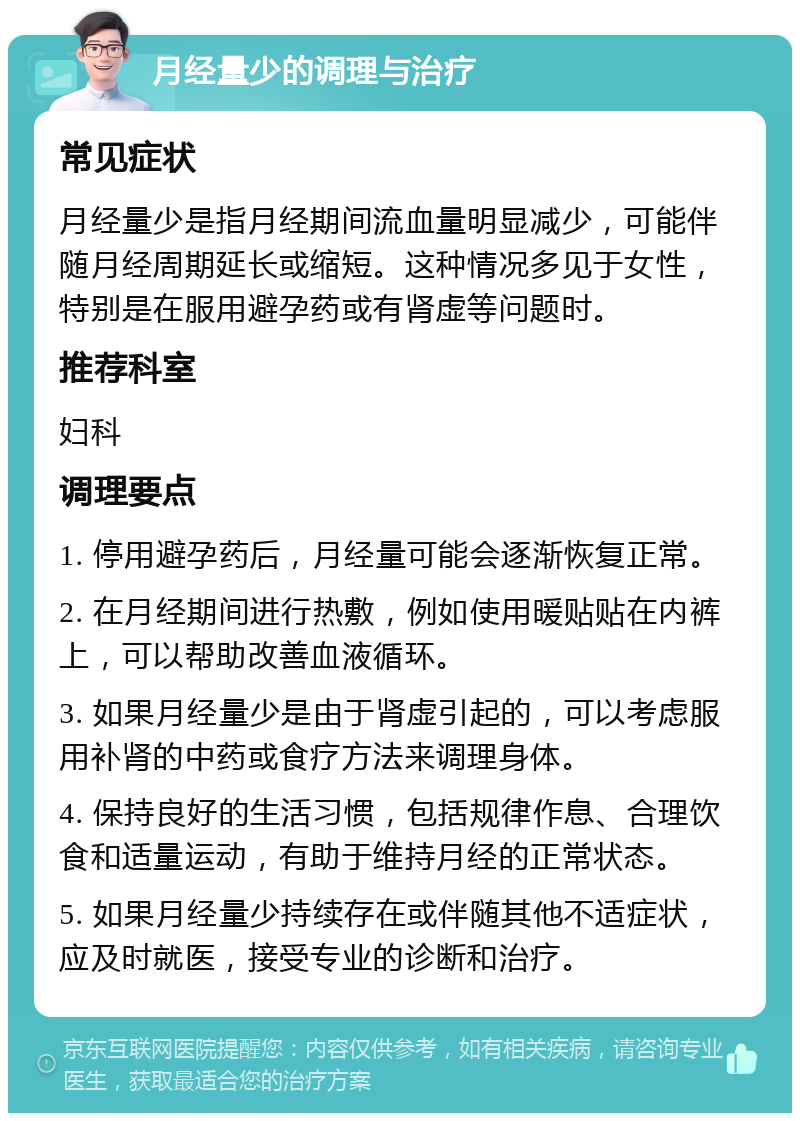 月经量少的调理与治疗 常见症状 月经量少是指月经期间流血量明显减少，可能伴随月经周期延长或缩短。这种情况多见于女性，特别是在服用避孕药或有肾虚等问题时。 推荐科室 妇科 调理要点 1. 停用避孕药后，月经量可能会逐渐恢复正常。 2. 在月经期间进行热敷，例如使用暖贴贴在内裤上，可以帮助改善血液循环。 3. 如果月经量少是由于肾虚引起的，可以考虑服用补肾的中药或食疗方法来调理身体。 4. 保持良好的生活习惯，包括规律作息、合理饮食和适量运动，有助于维持月经的正常状态。 5. 如果月经量少持续存在或伴随其他不适症状，应及时就医，接受专业的诊断和治疗。