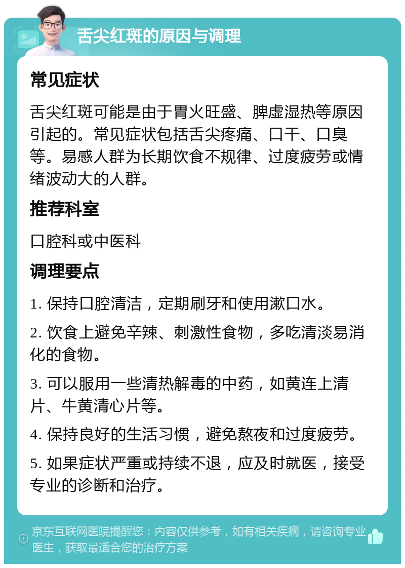 舌尖红斑的原因与调理 常见症状 舌尖红斑可能是由于胃火旺盛、脾虚湿热等原因引起的。常见症状包括舌尖疼痛、口干、口臭等。易感人群为长期饮食不规律、过度疲劳或情绪波动大的人群。 推荐科室 口腔科或中医科 调理要点 1. 保持口腔清洁，定期刷牙和使用漱口水。 2. 饮食上避免辛辣、刺激性食物，多吃清淡易消化的食物。 3. 可以服用一些清热解毒的中药，如黄连上清片、牛黄清心片等。 4. 保持良好的生活习惯，避免熬夜和过度疲劳。 5. 如果症状严重或持续不退，应及时就医，接受专业的诊断和治疗。