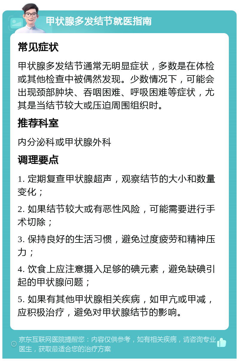 甲状腺多发结节就医指南 常见症状 甲状腺多发结节通常无明显症状，多数是在体检或其他检查中被偶然发现。少数情况下，可能会出现颈部肿块、吞咽困难、呼吸困难等症状，尤其是当结节较大或压迫周围组织时。 推荐科室 内分泌科或甲状腺外科 调理要点 1. 定期复查甲状腺超声，观察结节的大小和数量变化； 2. 如果结节较大或有恶性风险，可能需要进行手术切除； 3. 保持良好的生活习惯，避免过度疲劳和精神压力； 4. 饮食上应注意摄入足够的碘元素，避免缺碘引起的甲状腺问题； 5. 如果有其他甲状腺相关疾病，如甲亢或甲减，应积极治疗，避免对甲状腺结节的影响。