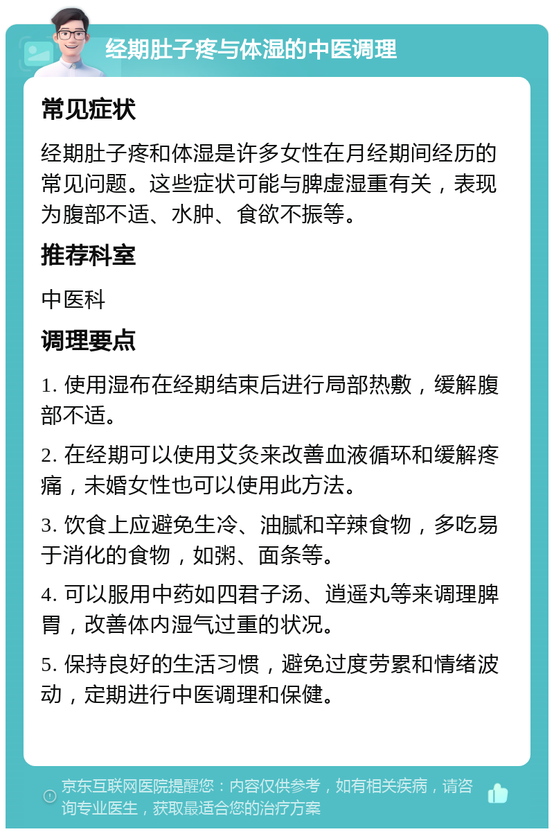 经期肚子疼与体湿的中医调理 常见症状 经期肚子疼和体湿是许多女性在月经期间经历的常见问题。这些症状可能与脾虚湿重有关，表现为腹部不适、水肿、食欲不振等。 推荐科室 中医科 调理要点 1. 使用湿布在经期结束后进行局部热敷，缓解腹部不适。 2. 在经期可以使用艾灸来改善血液循环和缓解疼痛，未婚女性也可以使用此方法。 3. 饮食上应避免生冷、油腻和辛辣食物，多吃易于消化的食物，如粥、面条等。 4. 可以服用中药如四君子汤、逍遥丸等来调理脾胃，改善体内湿气过重的状况。 5. 保持良好的生活习惯，避免过度劳累和情绪波动，定期进行中医调理和保健。