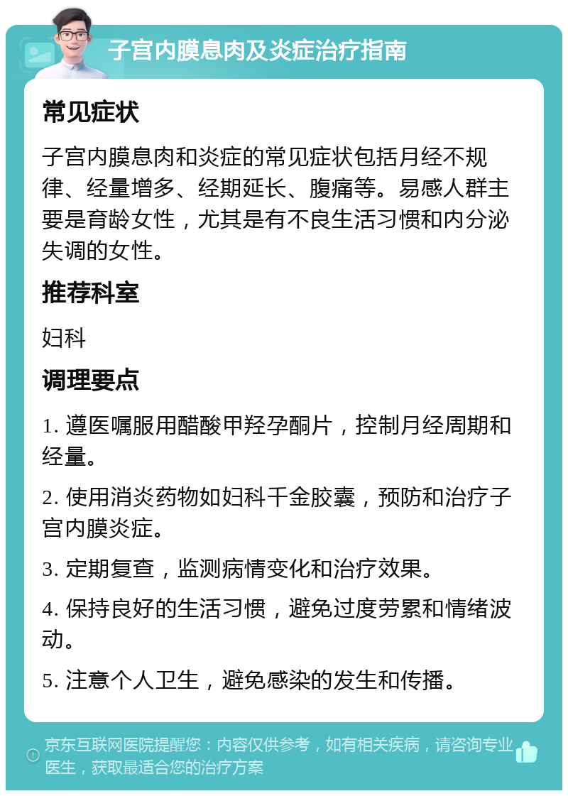 子宫内膜息肉及炎症治疗指南 常见症状 子宫内膜息肉和炎症的常见症状包括月经不规律、经量增多、经期延长、腹痛等。易感人群主要是育龄女性，尤其是有不良生活习惯和内分泌失调的女性。 推荐科室 妇科 调理要点 1. 遵医嘱服用醋酸甲羟孕酮片，控制月经周期和经量。 2. 使用消炎药物如妇科千金胶囊，预防和治疗子宫内膜炎症。 3. 定期复查，监测病情变化和治疗效果。 4. 保持良好的生活习惯，避免过度劳累和情绪波动。 5. 注意个人卫生，避免感染的发生和传播。