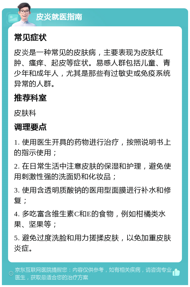 皮炎就医指南 常见症状 皮炎是一种常见的皮肤病，主要表现为皮肤红肿、瘙痒、起皮等症状。易感人群包括儿童、青少年和成年人，尤其是那些有过敏史或免疫系统异常的人群。 推荐科室 皮肤科 调理要点 1. 使用医生开具的药物进行治疗，按照说明书上的指示使用； 2. 在日常生活中注意皮肤的保湿和护理，避免使用刺激性强的洗面奶和化妆品； 3. 使用含透明质酸钠的医用型面膜进行补水和修复； 4. 多吃富含维生素C和E的食物，例如柑橘类水果、坚果等； 5. 避免过度洗脸和用力搓揉皮肤，以免加重皮肤炎症。