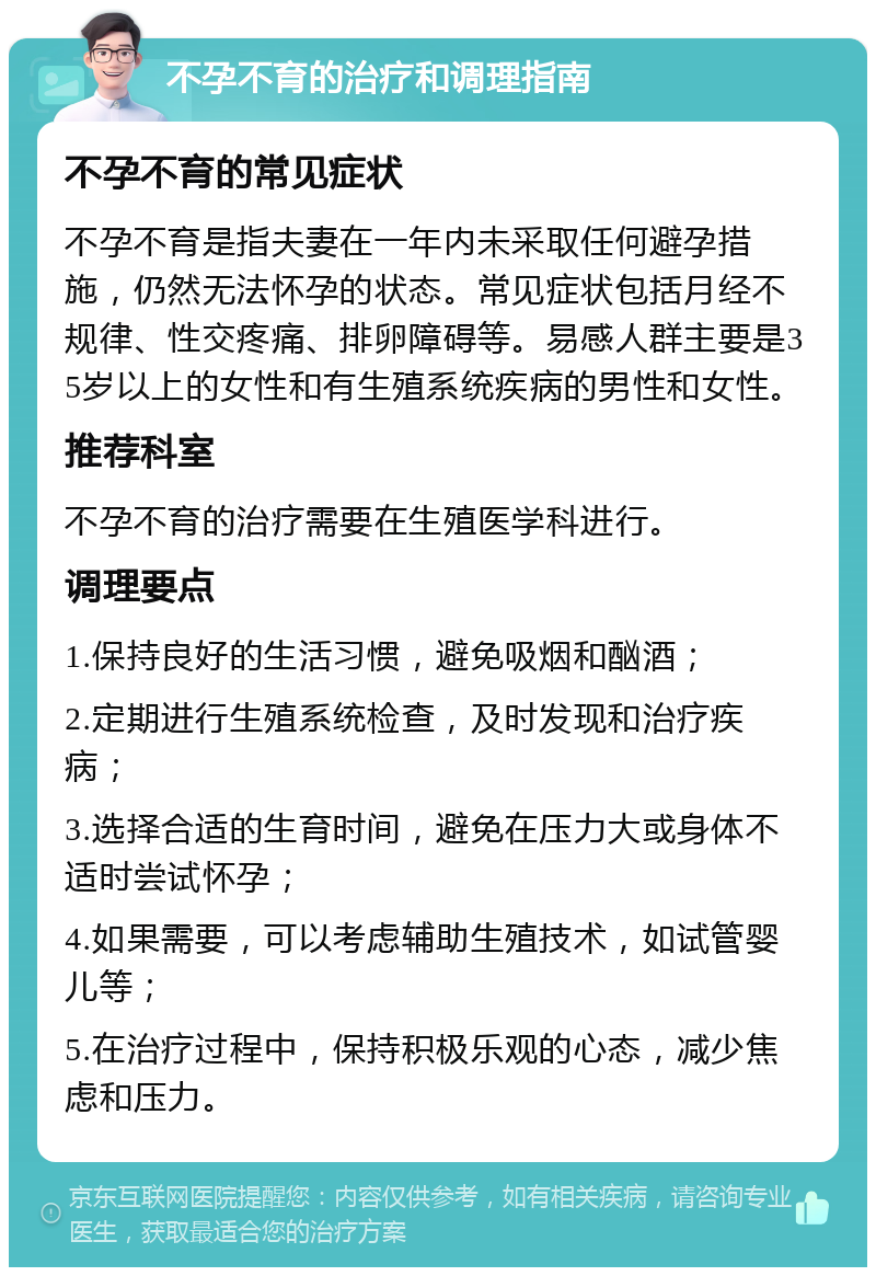 不孕不育的治疗和调理指南 不孕不育的常见症状 不孕不育是指夫妻在一年内未采取任何避孕措施，仍然无法怀孕的状态。常见症状包括月经不规律、性交疼痛、排卵障碍等。易感人群主要是35岁以上的女性和有生殖系统疾病的男性和女性。 推荐科室 不孕不育的治疗需要在生殖医学科进行。 调理要点 1.保持良好的生活习惯，避免吸烟和酗酒； 2.定期进行生殖系统检查，及时发现和治疗疾病； 3.选择合适的生育时间，避免在压力大或身体不适时尝试怀孕； 4.如果需要，可以考虑辅助生殖技术，如试管婴儿等； 5.在治疗过程中，保持积极乐观的心态，减少焦虑和压力。