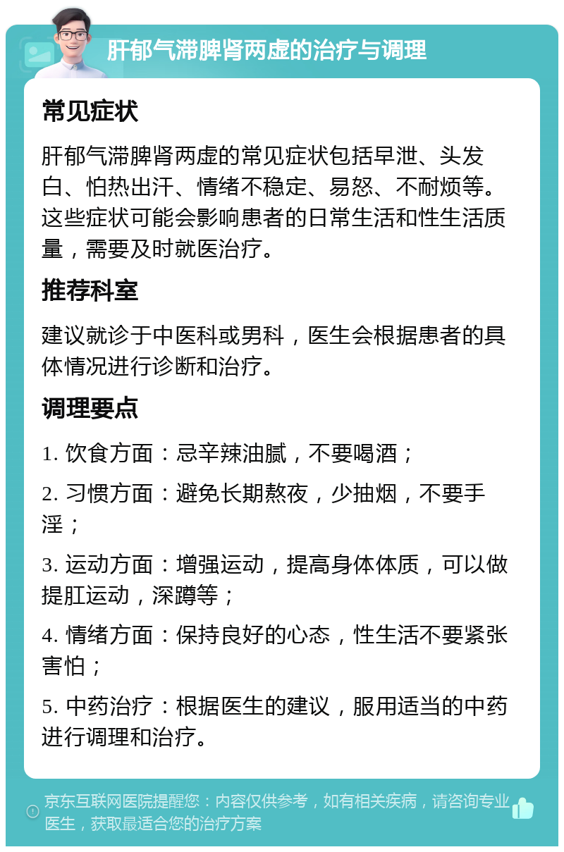 肝郁气滞脾肾两虚的治疗与调理 常见症状 肝郁气滞脾肾两虚的常见症状包括早泄、头发白、怕热出汗、情绪不稳定、易怒、不耐烦等。这些症状可能会影响患者的日常生活和性生活质量，需要及时就医治疗。 推荐科室 建议就诊于中医科或男科，医生会根据患者的具体情况进行诊断和治疗。 调理要点 1. 饮食方面：忌辛辣油腻，不要喝酒； 2. 习惯方面：避免长期熬夜，少抽烟，不要手淫； 3. 运动方面：增强运动，提高身体体质，可以做提肛运动，深蹲等； 4. 情绪方面：保持良好的心态，性生活不要紧张害怕； 5. 中药治疗：根据医生的建议，服用适当的中药进行调理和治疗。