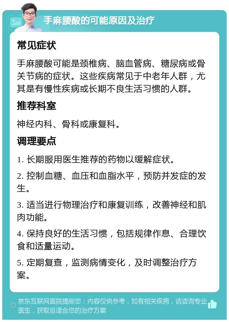 手麻腰酸的可能原因及治疗 常见症状 手麻腰酸可能是颈椎病、脑血管病、糖尿病或骨关节病的症状。这些疾病常见于中老年人群，尤其是有慢性疾病或长期不良生活习惯的人群。 推荐科室 神经内科、骨科或康复科。 调理要点 1. 长期服用医生推荐的药物以缓解症状。 2. 控制血糖、血压和血脂水平，预防并发症的发生。 3. 适当进行物理治疗和康复训练，改善神经和肌肉功能。 4. 保持良好的生活习惯，包括规律作息、合理饮食和适量运动。 5. 定期复查，监测病情变化，及时调整治疗方案。