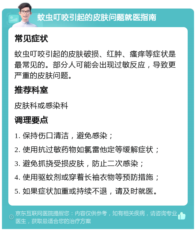 蚊虫叮咬引起的皮肤问题就医指南 常见症状 蚊虫叮咬引起的皮肤破损、红肿、瘙痒等症状是最常见的。部分人可能会出现过敏反应，导致更严重的皮肤问题。 推荐科室 皮肤科或感染科 调理要点 1. 保持伤口清洁，避免感染； 2. 使用抗过敏药物如氯雷他定等缓解症状； 3. 避免抓挠受损皮肤，防止二次感染； 4. 使用驱蚊剂或穿着长袖衣物等预防措施； 5. 如果症状加重或持续不退，请及时就医。