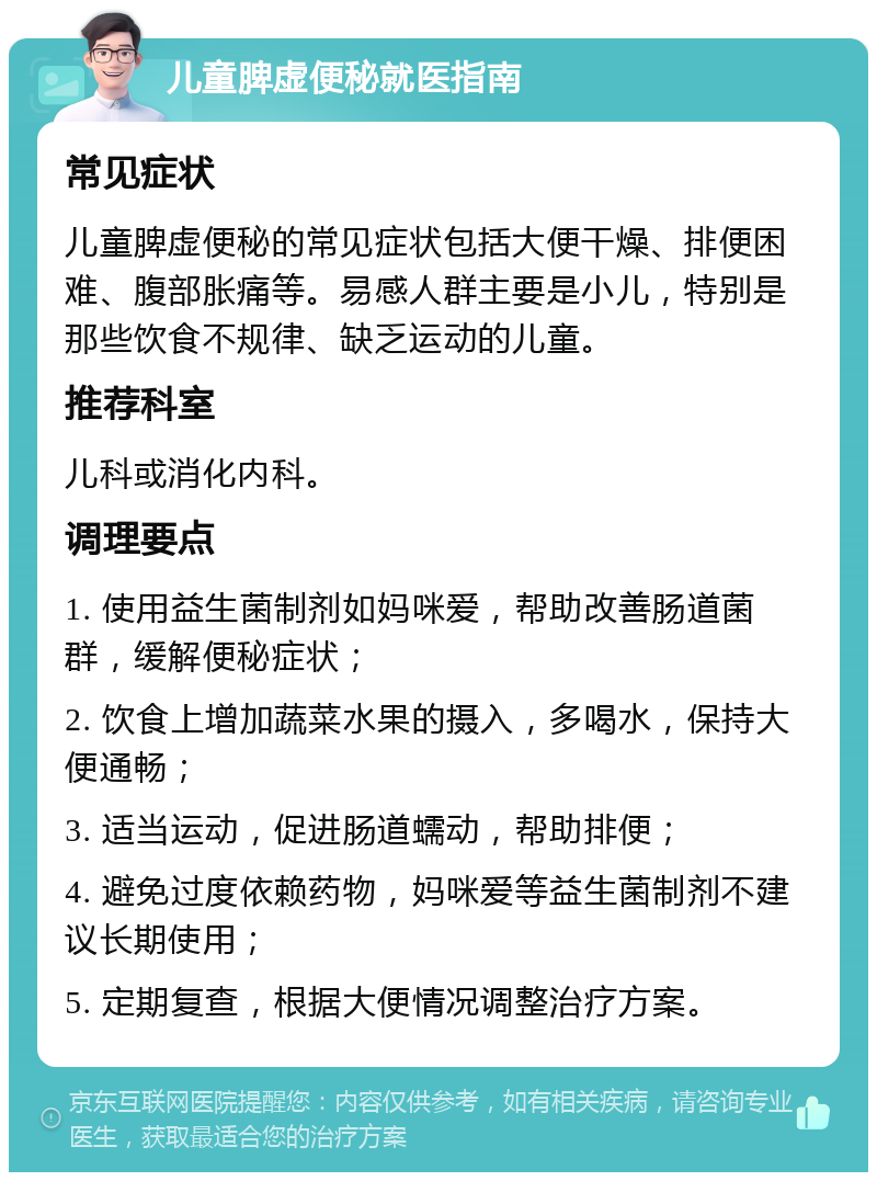 儿童脾虚便秘就医指南 常见症状 儿童脾虚便秘的常见症状包括大便干燥、排便困难、腹部胀痛等。易感人群主要是小儿，特别是那些饮食不规律、缺乏运动的儿童。 推荐科室 儿科或消化内科。 调理要点 1. 使用益生菌制剂如妈咪爱，帮助改善肠道菌群，缓解便秘症状； 2. 饮食上增加蔬菜水果的摄入，多喝水，保持大便通畅； 3. 适当运动，促进肠道蠕动，帮助排便； 4. 避免过度依赖药物，妈咪爱等益生菌制剂不建议长期使用； 5. 定期复查，根据大便情况调整治疗方案。