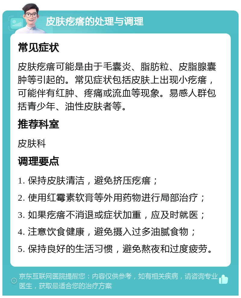 皮肤疙瘩的处理与调理 常见症状 皮肤疙瘩可能是由于毛囊炎、脂肪粒、皮脂腺囊肿等引起的。常见症状包括皮肤上出现小疙瘩，可能伴有红肿、疼痛或流血等现象。易感人群包括青少年、油性皮肤者等。 推荐科室 皮肤科 调理要点 1. 保持皮肤清洁，避免挤压疙瘩； 2. 使用红霉素软膏等外用药物进行局部治疗； 3. 如果疙瘩不消退或症状加重，应及时就医； 4. 注意饮食健康，避免摄入过多油腻食物； 5. 保持良好的生活习惯，避免熬夜和过度疲劳。