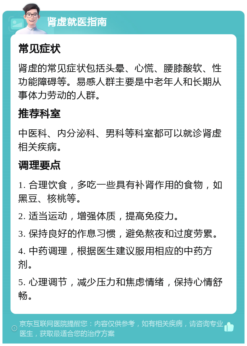 肾虚就医指南 常见症状 肾虚的常见症状包括头晕、心慌、腰膝酸软、性功能障碍等。易感人群主要是中老年人和长期从事体力劳动的人群。 推荐科室 中医科、内分泌科、男科等科室都可以就诊肾虚相关疾病。 调理要点 1. 合理饮食，多吃一些具有补肾作用的食物，如黑豆、核桃等。 2. 适当运动，增强体质，提高免疫力。 3. 保持良好的作息习惯，避免熬夜和过度劳累。 4. 中药调理，根据医生建议服用相应的中药方剂。 5. 心理调节，减少压力和焦虑情绪，保持心情舒畅。