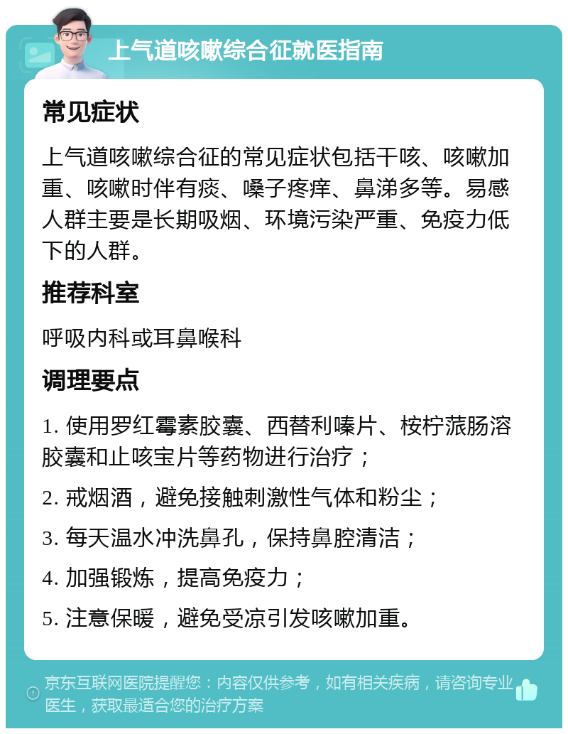 上气道咳嗽综合征就医指南 常见症状 上气道咳嗽综合征的常见症状包括干咳、咳嗽加重、咳嗽时伴有痰、嗓子疼痒、鼻涕多等。易感人群主要是长期吸烟、环境污染严重、免疫力低下的人群。 推荐科室 呼吸内科或耳鼻喉科 调理要点 1. 使用罗红霉素胶囊、西替利嗪片、桉柠蒎肠溶胶囊和止咳宝片等药物进行治疗； 2. 戒烟酒，避免接触刺激性气体和粉尘； 3. 每天温水冲洗鼻孔，保持鼻腔清洁； 4. 加强锻炼，提高免疫力； 5. 注意保暖，避免受凉引发咳嗽加重。