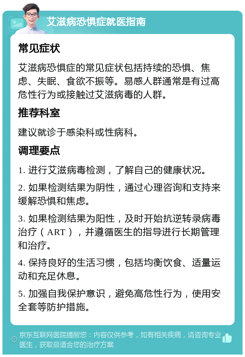 艾滋病恐惧症就医指南 常见症状 艾滋病恐惧症的常见症状包括持续的恐惧、焦虑、失眠、食欲不振等。易感人群通常是有过高危性行为或接触过艾滋病毒的人群。 推荐科室 建议就诊于感染科或性病科。 调理要点 1. 进行艾滋病毒检测，了解自己的健康状况。 2. 如果检测结果为阴性，通过心理咨询和支持来缓解恐惧和焦虑。 3. 如果检测结果为阳性，及时开始抗逆转录病毒治疗（ART），并遵循医生的指导进行长期管理和治疗。 4. 保持良好的生活习惯，包括均衡饮食、适量运动和充足休息。 5. 加强自我保护意识，避免高危性行为，使用安全套等防护措施。