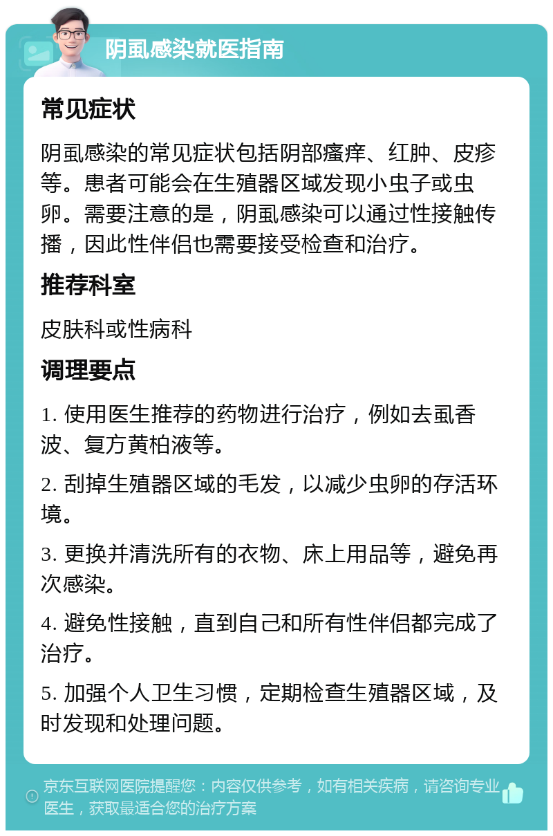 阴虱感染就医指南 常见症状 阴虱感染的常见症状包括阴部瘙痒、红肿、皮疹等。患者可能会在生殖器区域发现小虫子或虫卵。需要注意的是，阴虱感染可以通过性接触传播，因此性伴侣也需要接受检查和治疗。 推荐科室 皮肤科或性病科 调理要点 1. 使用医生推荐的药物进行治疗，例如去虱香波、复方黄柏液等。 2. 刮掉生殖器区域的毛发，以减少虫卵的存活环境。 3. 更换并清洗所有的衣物、床上用品等，避免再次感染。 4. 避免性接触，直到自己和所有性伴侣都完成了治疗。 5. 加强个人卫生习惯，定期检查生殖器区域，及时发现和处理问题。