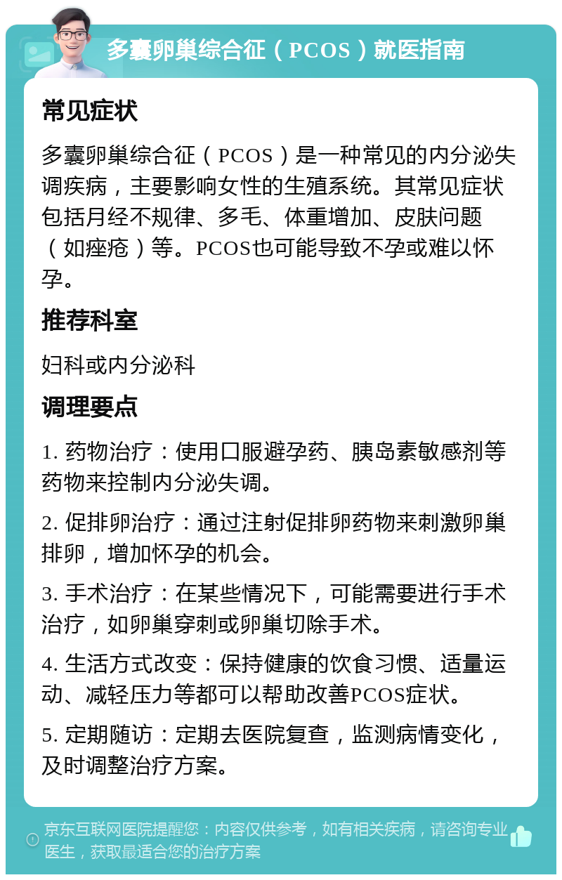 多囊卵巢综合征（PCOS）就医指南 常见症状 多囊卵巢综合征（PCOS）是一种常见的内分泌失调疾病，主要影响女性的生殖系统。其常见症状包括月经不规律、多毛、体重增加、皮肤问题（如痤疮）等。PCOS也可能导致不孕或难以怀孕。 推荐科室 妇科或内分泌科 调理要点 1. 药物治疗：使用口服避孕药、胰岛素敏感剂等药物来控制内分泌失调。 2. 促排卵治疗：通过注射促排卵药物来刺激卵巢排卵，增加怀孕的机会。 3. 手术治疗：在某些情况下，可能需要进行手术治疗，如卵巢穿刺或卵巢切除手术。 4. 生活方式改变：保持健康的饮食习惯、适量运动、减轻压力等都可以帮助改善PCOS症状。 5. 定期随访：定期去医院复查，监测病情变化，及时调整治疗方案。