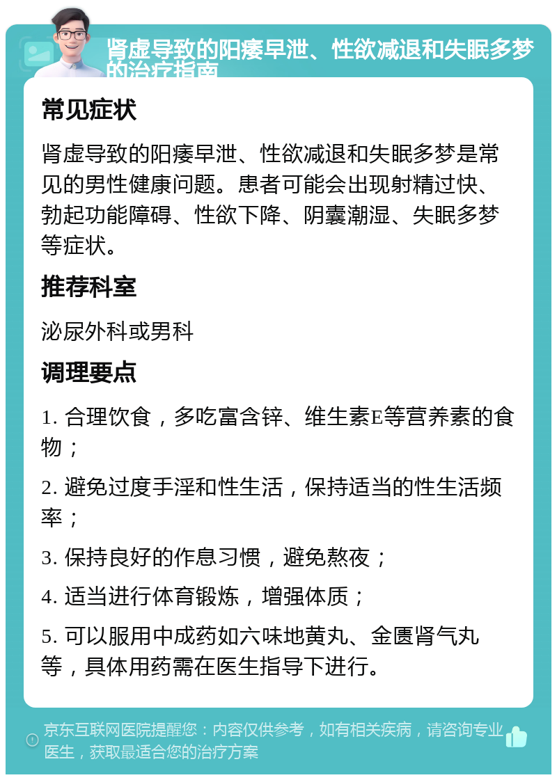 肾虚导致的阳痿早泄、性欲减退和失眠多梦的治疗指南 常见症状 肾虚导致的阳痿早泄、性欲减退和失眠多梦是常见的男性健康问题。患者可能会出现射精过快、勃起功能障碍、性欲下降、阴囊潮湿、失眠多梦等症状。 推荐科室 泌尿外科或男科 调理要点 1. 合理饮食，多吃富含锌、维生素E等营养素的食物； 2. 避免过度手淫和性生活，保持适当的性生活频率； 3. 保持良好的作息习惯，避免熬夜； 4. 适当进行体育锻炼，增强体质； 5. 可以服用中成药如六味地黄丸、金匮肾气丸等，具体用药需在医生指导下进行。