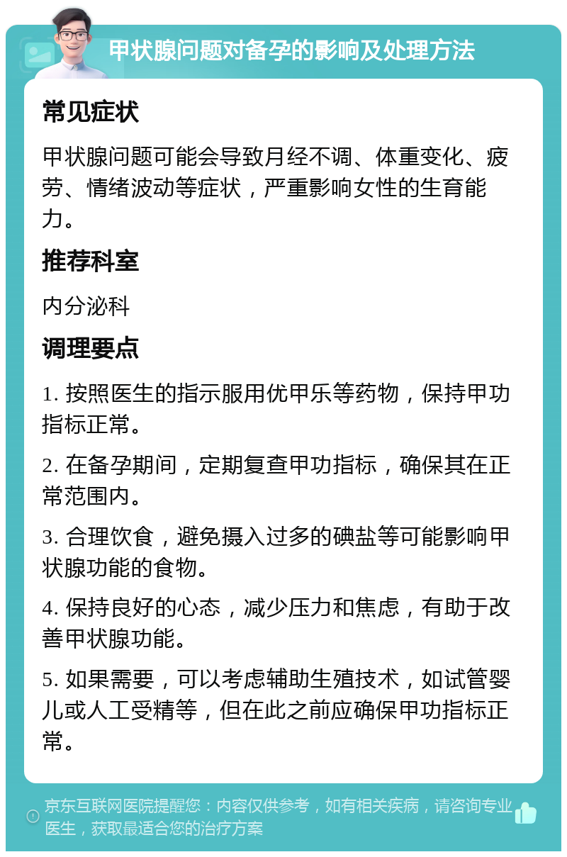 甲状腺问题对备孕的影响及处理方法 常见症状 甲状腺问题可能会导致月经不调、体重变化、疲劳、情绪波动等症状，严重影响女性的生育能力。 推荐科室 内分泌科 调理要点 1. 按照医生的指示服用优甲乐等药物，保持甲功指标正常。 2. 在备孕期间，定期复查甲功指标，确保其在正常范围内。 3. 合理饮食，避免摄入过多的碘盐等可能影响甲状腺功能的食物。 4. 保持良好的心态，减少压力和焦虑，有助于改善甲状腺功能。 5. 如果需要，可以考虑辅助生殖技术，如试管婴儿或人工受精等，但在此之前应确保甲功指标正常。