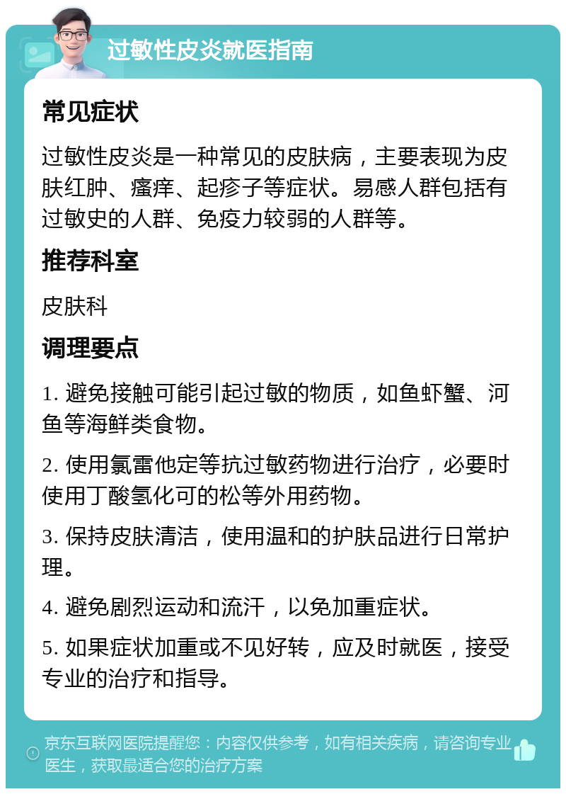 过敏性皮炎就医指南 常见症状 过敏性皮炎是一种常见的皮肤病，主要表现为皮肤红肿、瘙痒、起疹子等症状。易感人群包括有过敏史的人群、免疫力较弱的人群等。 推荐科室 皮肤科 调理要点 1. 避免接触可能引起过敏的物质，如鱼虾蟹、河鱼等海鲜类食物。 2. 使用氯雷他定等抗过敏药物进行治疗，必要时使用丁酸氢化可的松等外用药物。 3. 保持皮肤清洁，使用温和的护肤品进行日常护理。 4. 避免剧烈运动和流汗，以免加重症状。 5. 如果症状加重或不见好转，应及时就医，接受专业的治疗和指导。