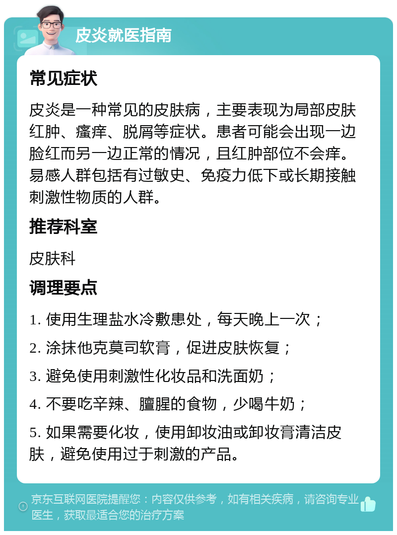 皮炎就医指南 常见症状 皮炎是一种常见的皮肤病，主要表现为局部皮肤红肿、瘙痒、脱屑等症状。患者可能会出现一边脸红而另一边正常的情况，且红肿部位不会痒。易感人群包括有过敏史、免疫力低下或长期接触刺激性物质的人群。 推荐科室 皮肤科 调理要点 1. 使用生理盐水冷敷患处，每天晚上一次； 2. 涂抹他克莫司软膏，促进皮肤恢复； 3. 避免使用刺激性化妆品和洗面奶； 4. 不要吃辛辣、膻腥的食物，少喝牛奶； 5. 如果需要化妆，使用卸妆油或卸妆膏清洁皮肤，避免使用过于刺激的产品。