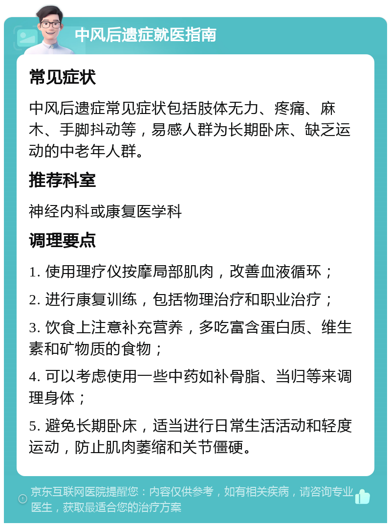 中风后遗症就医指南 常见症状 中风后遗症常见症状包括肢体无力、疼痛、麻木、手脚抖动等，易感人群为长期卧床、缺乏运动的中老年人群。 推荐科室 神经内科或康复医学科 调理要点 1. 使用理疗仪按摩局部肌肉，改善血液循环； 2. 进行康复训练，包括物理治疗和职业治疗； 3. 饮食上注意补充营养，多吃富含蛋白质、维生素和矿物质的食物； 4. 可以考虑使用一些中药如补骨脂、当归等来调理身体； 5. 避免长期卧床，适当进行日常生活活动和轻度运动，防止肌肉萎缩和关节僵硬。